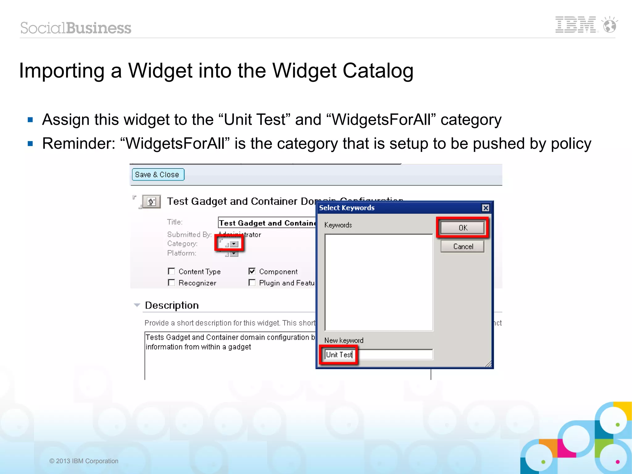 Importing a Widget into the Widget Catalog

   Assign this widget to the “Unit Test” and “WidgetsForAll” category
   Reminder: “WidgetsForAll” is the category that is setup to be pushed by policy




     © 2013 IBM Corporation
 