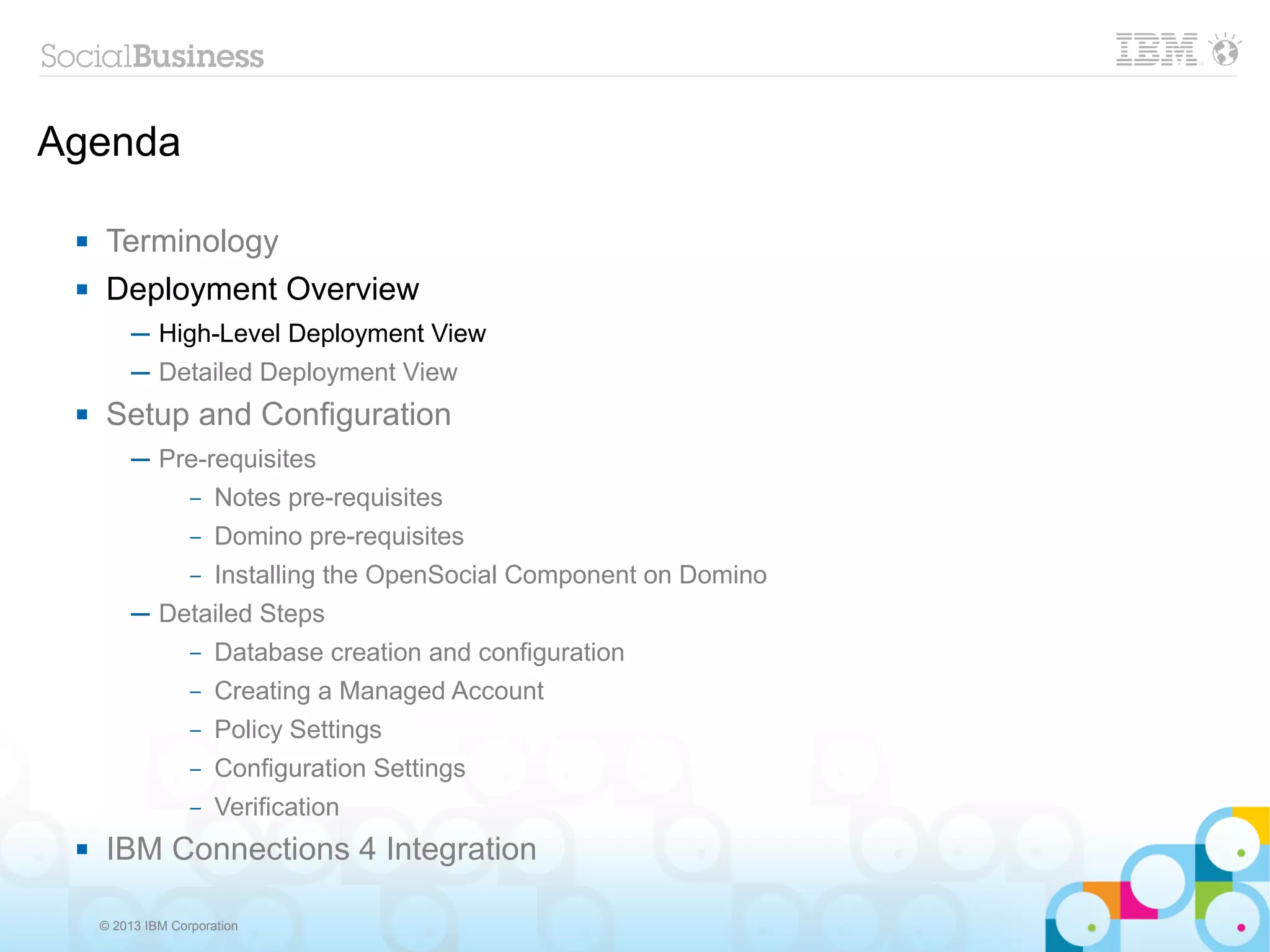 Agenda

     Terminology
     Deployment Overview
          ─ High-Level Deployment View
          ─ Detailed Deployment View
     Setup and Configuration
          ─ Pre-requisites
              – Notes pre-requisites

                   –   Domino pre-requisites
                   –   Installing the OpenSocial Component on Domino
          ─ Detailed Steps
                   –   Database creation and configuration
                   –   Creating a Managed Account
                   –   Policy Settings
                   –   Configuration Settings
                   –   Verification
     IBM Connections 4 Integration

     © 2013 IBM Corporation
 