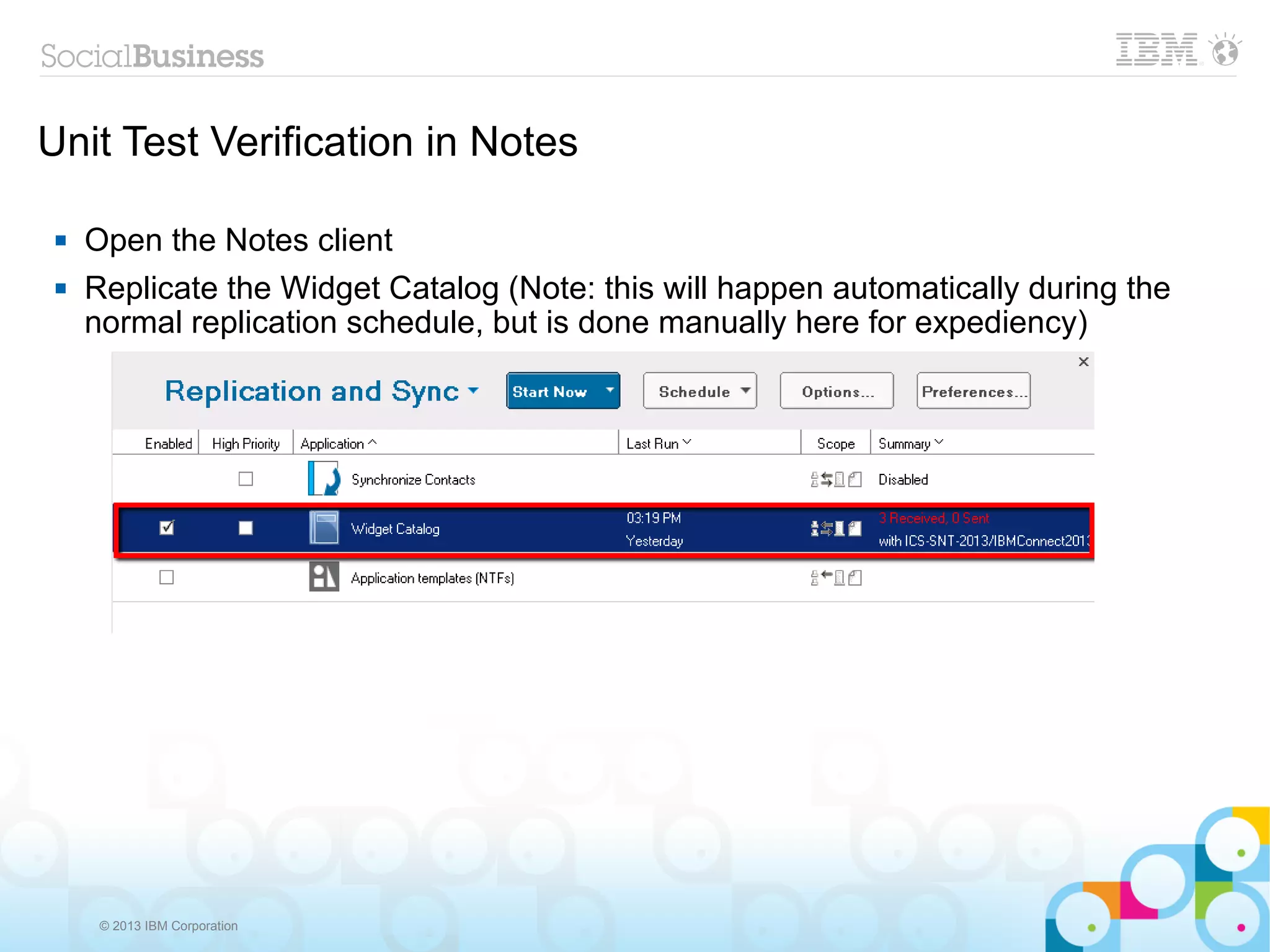Unit Test Verification in Notes

    Open the Notes client
    Replicate the Widget Catalog (Note: this will happen automatically during the
     normal replication schedule, but is done manually here for expediency)




      © 2013 IBM Corporation
 