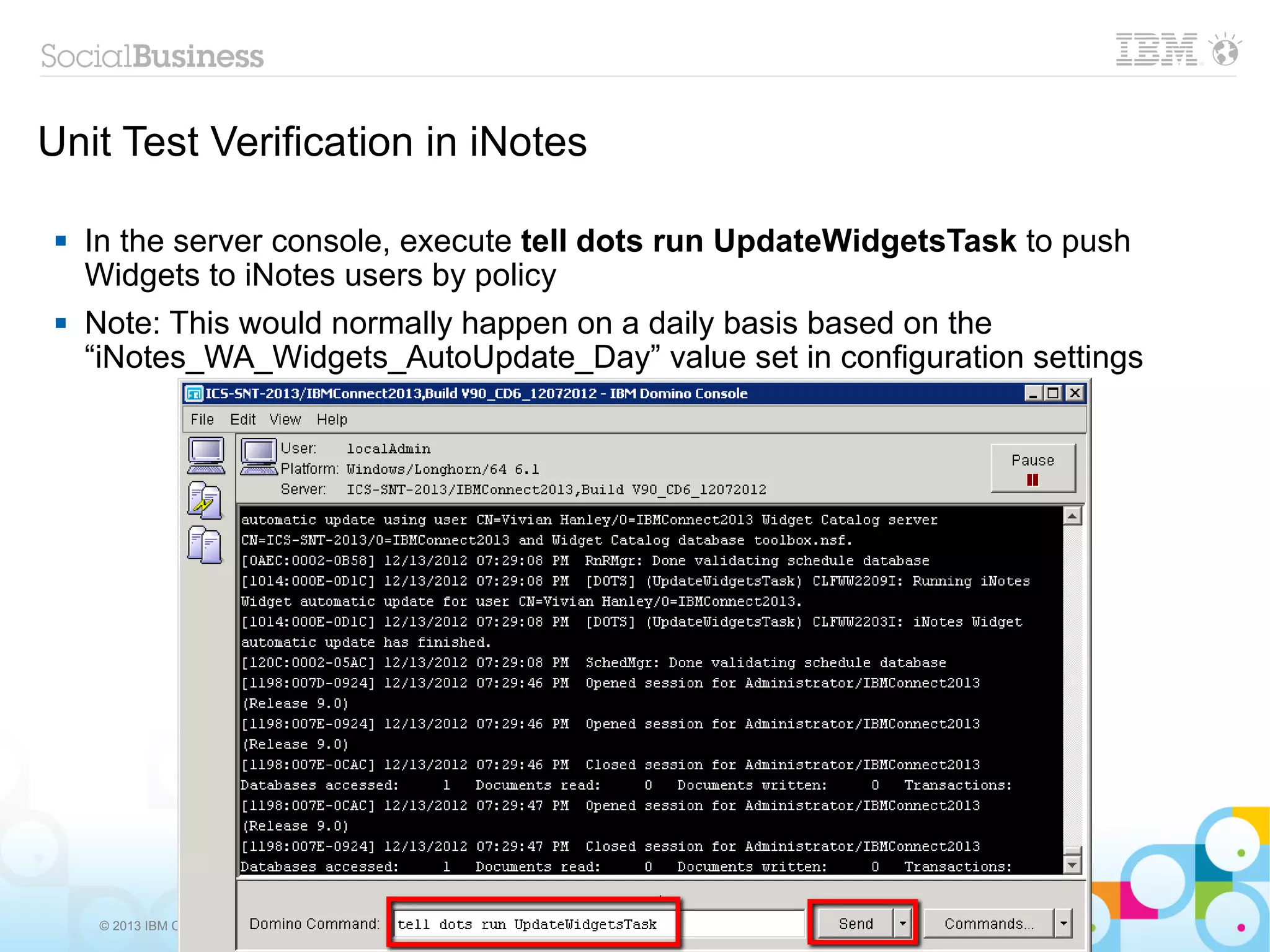 Unit Test Verification in iNotes

    In the server console, execute tell dots run UpdateWidgetsTask to push
     Widgets to iNotes users by policy
    Note: This would normally happen on a daily basis based on the
     “iNotes_WA_Widgets_AutoUpdate_Day” value set in configuration settings




      © 2013 IBM Corporation
 