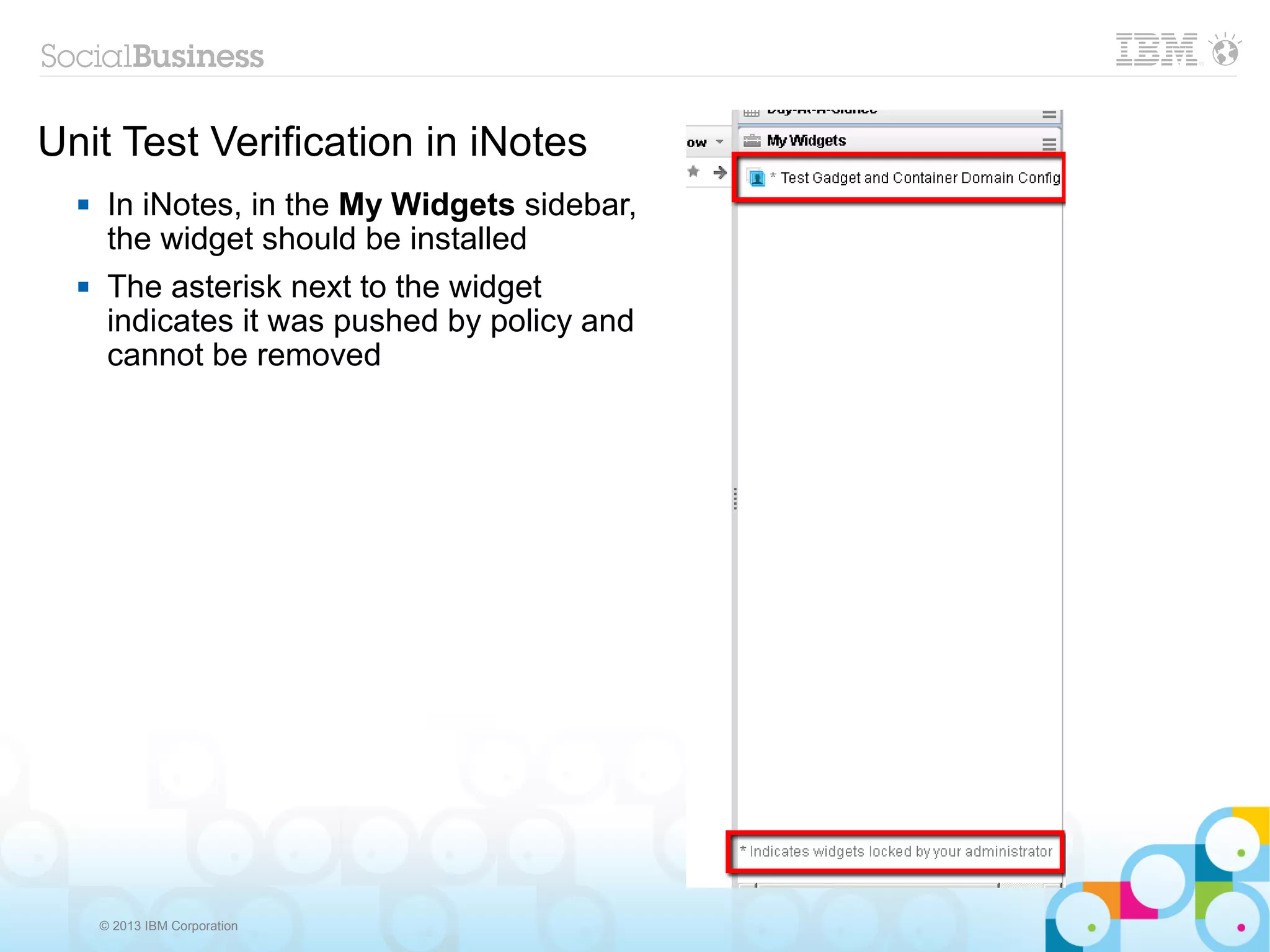 Unit Test Verification in iNotes
      In iNotes, in the My Widgets sidebar,
       the widget should be installed
      The asterisk next to the widget
       indicates it was pushed by policy and
       cannot be removed




      © 2013 IBM Corporation
 
