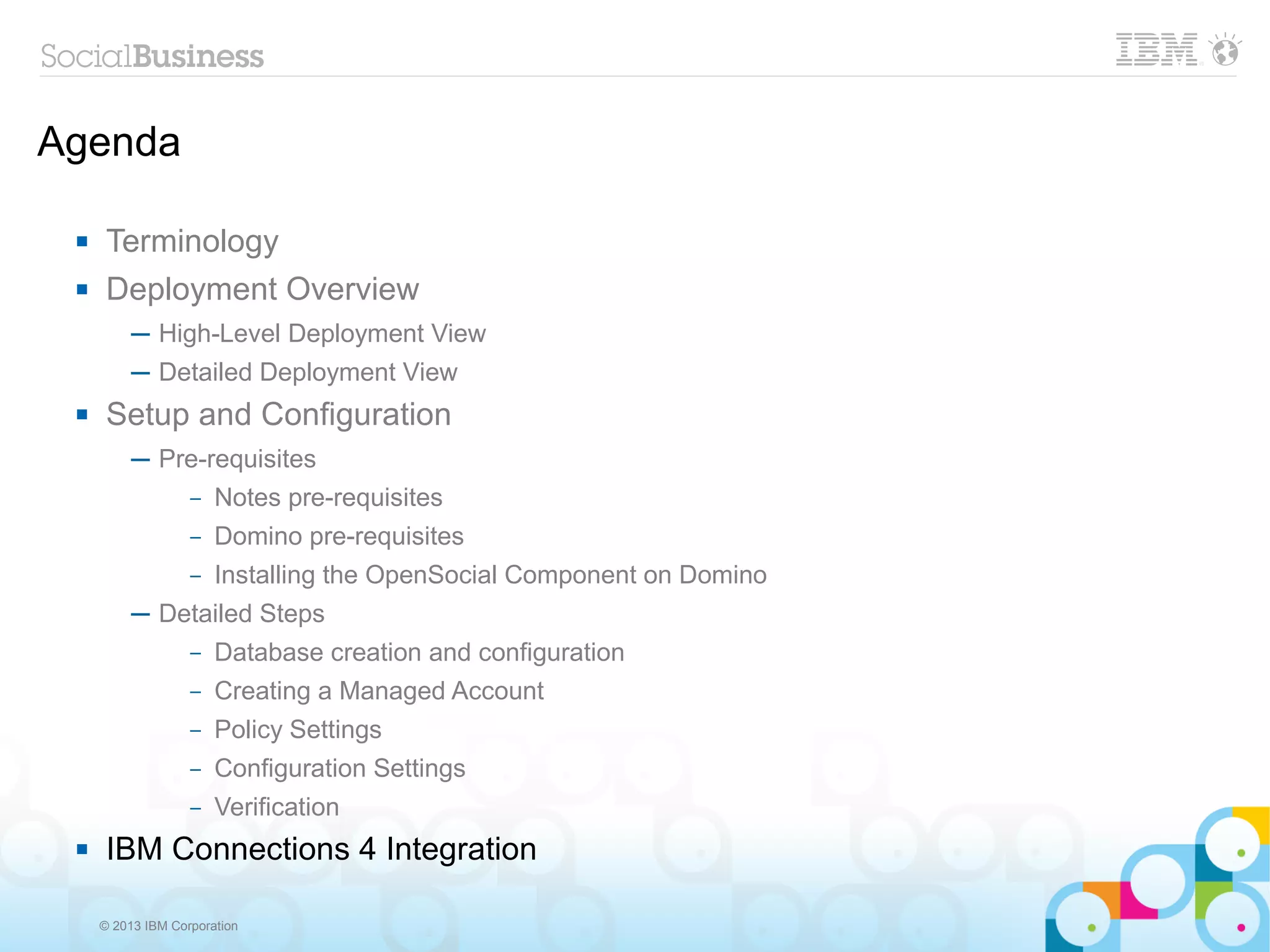 Agenda

     Terminology
     Deployment Overview
          ─ High-Level Deployment View
          ─ Detailed Deployment View
     Setup and Configuration
          ─ Pre-requisites
              – Notes pre-requisites

                   –   Domino pre-requisites
                   –   Installing the OpenSocial Component on Domino
          ─ Detailed Steps
                   –   Database creation and configuration
                   –   Creating a Managed Account
                   –   Policy Settings
                   –   Configuration Settings
                   –   Verification
     IBM Connections 4 Integration

     © 2013 IBM Corporation
 