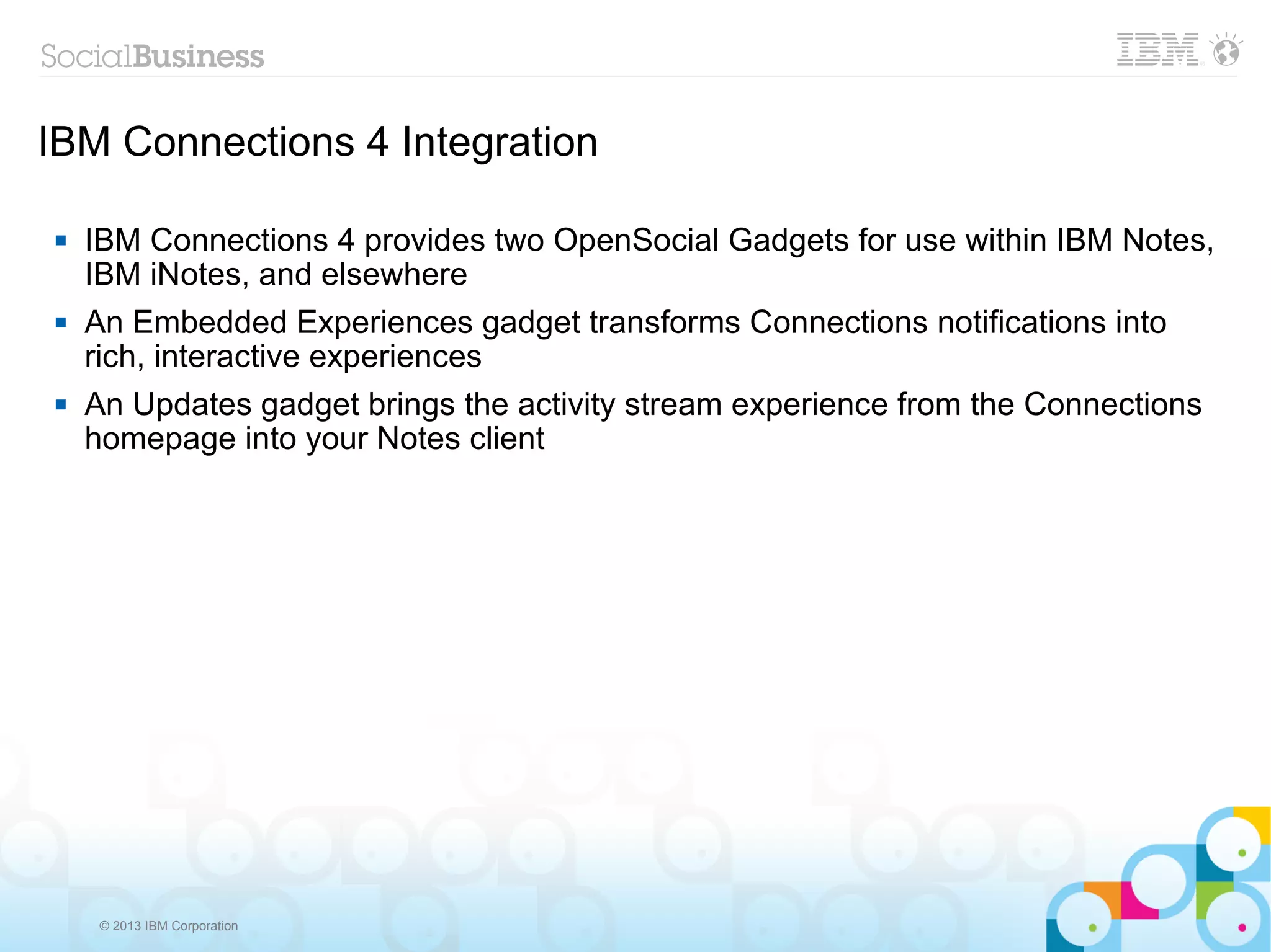 IBM Connections 4 Integration

   IBM Connections 4 provides two OpenSocial Gadgets for use within IBM Notes,
    IBM iNotes, and elsewhere
   An Embedded Experiences gadget transforms Connections notifications into
    rich, interactive experiences
   An Updates gadget brings the activity stream experience from the Connections
    homepage into your Notes client




     © 2013 IBM Corporation
 