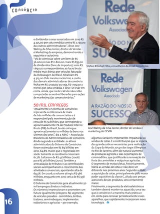 e dividendos a seus associados em 2010 R$
     4.325,00 por cota vendida contra R$ 3.130,00
     das outras administradoras”, disse José
     Walmy da Silva Júnior, diretor de Vendas
     e Marketing da empresa, demonstrando o
     seguinte o raciocínio:
     “5% de comissão sobre um bem de R$
     36.000,00 são R$ 1.800,00, mais R$ 835,00
     de dividendos (livre de impostos), mais R$ Stefan Ritschel Filho, conselheiro da Disal Consórcios
     1.690,00 correspondentes ao lucro bruto
     médio mais bônus por veículos faturado
     da Volkswagen do Brasil, totalizam R$
     4.325,00. Pelo mesmo raciocínio, a conta
     das demais administradoras de consórcio
     fecha em R$ 3.130,00, ou seja, R$ 1.195,00 a
     menos por cota vendida. E deve-se levar em
     conta, ainda, que neste cálculo não estão
     computadas as verbas liberadas para ações
     de marketing das concessionárias.”


     50 Mil eMPRegos
     “Atualmente o Sistema de Consórcios
     representa os interesses de mais
     de três milhões de consorciados e é
     responsável pela movimentação de
     cerca de R$ 14 bilhões, que corresponde a
     aproximadamente 1% do Produto Interno
     Bruto (PIB) do Brasil, tendo entregue       José Walmy da Silva Júnior, diretor de vendas e
     aproximadamente 10 milhões de bens nos      marketing do CCVW
     últimos dez anos”, diz a ABAC – Associação
     Brasileira de Administradoras de Consórcio.    algumas variáveis importantes impactarão as
     Ainda segundo a entidade, os ativos            vendas de cotas. É a contribuição que se espera
     administrados do Sistema de Consórcios         das grandes obras necessárias para realização
     foram estimados em R$ 89 bilhões em            da Copa do Mundo 2014 e dos Jogos Olímpicos
     2010, 64,8% maior que o registrado em          no Rio de Janeiro, além do natural aumento
     2006. Somente os recebíveis cresceram          da produção agrícola e das exportações de
     61,7%. Saltaram de R$ 47 bilhões (2006)        commodities, que justificarão a renovação da
     para R$ 76 bilhões (2010). Também a            frota de caminhões e máquinas agrícolas.
     arrecadação de tributos e as contribuições     O segmento de motocicletas, historicamente,
     sociais acompanharam o crescimento das         lidera as vendas de cotas e não deve ser
     atividades consorciais, apontando alta de      diferente nos próximos anos. Segundo a ABAC,
     69,3%. Em 2006, o volume atingiu R$ 566        a aquisição de cotas, principalmente pelo maior
     milhões, enquanto em 2010 cerca de R$ 958      poder aquisitivo da classe C, aliada aos preços
     milhões.                                       acessíveis desses produtos, será certamente
     O Sistema de Consórcios gera atualmente 50     maior.
     mil empregos diretos e indiretos.              Finalmente, o segmento de eletroeletrônicos
     Os números impressionam e prometem um          também deverá manter-se aquecido, uma vez
     futuro igualmente próspero. No segmento        que o consórcio é a maneira mais prática e
     de veículos pesados - caminhões, ônibus,       em conta para renovar periodicamente esses

16
     tratores, semirreboques, implementos           aparelhos, que rapidamente incorporam nova
     rodoviários e agrícolas – por exemplo,         tecnologia.
 