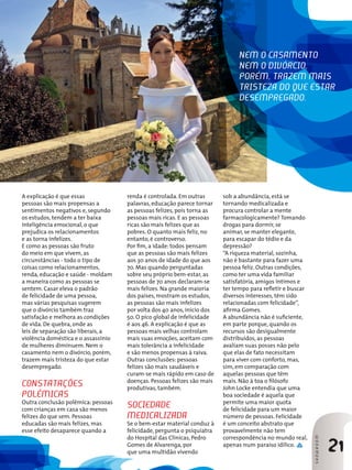 neM o cAsAMento
                                                                               neM o divóRcio,
                                                                               PoRéM, tRAzeM MAis
                                                                               tRistezA do Que estAR
                                                                               deseMPRegAdo.




A explicação é que essas             renda é controlada. Em outras       sob a abundância, está se
pessoas são mais propensas a         palavras, educação parece tornar    tornando medicalizada e
sentimentos negativos e, segundo     as pessoas felizes, pois torna as   procura controlar a mente
os estudos, tendem a ter baixa       pessoas mais ricas. E as pessoas    farmacologicamente? Tomando
inteligência emocional, o que        ricas são mais felizes que as       drogas para dormir, se
prejudica os relacionamentos         pobres. O quanto mais feliz, no     animar, se manter elegante,
e as torna infelizes.                entanto, é controverso.             para escapar do tédio e da
E como as pessoas são fruto          Por fim, a idade: todos pensam      depressão?
do meio em que vivem, as             que as pessoas são mais felizes     “A riqueza material, sozinha,
circunstâncias - todo o tipo de      aos 30 anos de idade do que aos     não é bastante para fazer uma
coisas como relacionamentos,         70. Mas quando perguntadas          pessoa feliz. Outras condições,
renda, educação e saúde - moldam     sobre seu próprio bem-estar, as     como ter uma vida familiar
a maneira como as pessoas se         pessoas de 70 anos declaram-se      satisfatória, amigos íntimos e
sentem. Casar eleva o padrão         mais felizes. Na grande maioria     ter tempo para refletir e buscar
de felicidade de uma pessoa,         dos países, mostram os estudos,     diversos interesses, têm sido
mas várias pesquisas sugerem         as pessoas são mais infelizes       relacionadas com felicidade”,
que o divórcio também traz           por volta dos 40 anos, início dos   afirma Gomes.
satisfação e melhora as condições    50. O pico global de infelicidade   A abundância não é suficiente,
de vida. De quebra, onde as          é aos 46. A explicação é que as     em parte porque, quando os
leis de separação são liberais, a    pessoas mais velhas controlam       recursos são desigualmente
violência doméstica e o assassínio   mais suas emoções, aceitam com      distribuídos, as pessoas
de mulheres diminuem. Nem o          mais tolerância a infelicidade      avaliam suas posses não pelo
casamento nem o divórcio, porém,     e são menos propensas à raiva.      que elas de fato necessitam
trazem mais tristeza do que estar    Outras conclusões: pessoas          para viver com conforto, mas,
desempregado.                        felizes são mais saudáveis e        sim, em comparação com
                                     curam-se mais rápido em caso de     aquelas pessoas que têm
                                     doenças. Pessoas felizes são mais   mais. Não à toa o filósofo
constAtAÇões                         produtivas, também.                 John Locke entendia que uma
PolêMicAs                                                                boa sociedade é aquela que
Outra conclusão polêmica: pessoas                                        permite uma maior quota
com crianças em casa são menos
                                     sociedAde                           de felicidade para um maior
felizes do que sem. Pessoas          MedicAlizAdA                        número de pessoas. Felicidade
educadas são mais felizes, mas       Se o bem-estar material conduz à    é um conceito abstrato que
esse efeito desaparece quando a      felicidade, pergunta o psiquiatra   provavelmente não tem
                                     do Hospital das Clínicas, Pedro     correspondência no mundo real,
                                                                                                            sHowRooM




                                     Gomes de Alvarenga, por
                                     que uma multidão vivendo
                                                                         apenas num paraíso idílico.
                                                                                                                       21
 