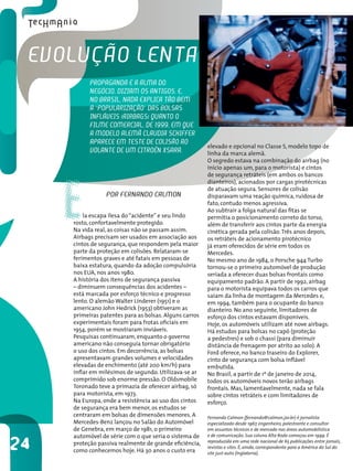 evoluÇão lentA
           PRoPAgAndA é A AlMA do
           negócio, diziAM os Antigos. e,
           no bRAsil, nAdA exPlicA tão beM
           A “PoPulARizAÇão” dAs bolsAs
           inFláveis (AiRbAgs) QuAnto o
           FilMe coMeRciAl, de 1999, eM Que
           A Modelo AleMã clAudiA scHiFFeR
           APARece eM teste de colisão Ao               elevado e opcional no Classe S, modelo topo de
           volAnte de uM citRoën xsARA.                 linha da marca alemã.
                                                        O segredo estava na combinação do airbag (no




     E
                                                        início apenas um, para o motorista) e cintos
                                                        de segurança retráteis (em ambos os bancos
                                                        dianteiros), acionados por cargas pirotécnicas
                                                        de atuação segura. Sensores de colisão
                 PoR FeRnAndo cAlMon                    disparavam uma reação química, ruidosa de
                                                        fato, contudo menos agressiva.
                                                        Ao subtrair a folga natural das fitas se
         la escapa ilesa do “acidente” e seu lindo      permitia o posicionamento correto do torso,
     rosto, confortavelmente protegido.                 além de transferir aos cintos parte da energia
     Na vida real, as coisas não se passam assim.       cinética gerada pela colisão. Três anos depois,
     Airbags precisam ser usados em associação aos      os retráteis de acionamento pirotécnico
     cintos de segurança, que respondem pela maior      já eram oferecidos de série em todos os
     parte da proteção em colisões. Relataram-se        Mercedes.
     ferimentos graves e até fatais em pessoas de       No mesmo ano de 1984, o Porsche 944 Turbo
     baixa estatura, quando da adoção compulsória       tornou-se o primeiro automóvel de produção
     nos EUA, nos anos 1980.                            seriada a oferecer duas bolsas frontais como
     A história dos itens de segurança passiva          equipamento padrão. A partir de 1992, airbag
     – diminuem consequências dos acidentes –           para o motorista equipava todos os carros que
     está marcada por esforço técnico e progresso       saíam da linha de montagem da Mercedes e,
     lento. O alemão Walter Linderer (1951) e o         em 1994, também para o ocupante do banco
     americano John Hedrick (1953) obtiveram as         dianteiro. No ano seguinte, limitadores de
     primeiras patentes para as bolsas. Alguns carros   esforço dos cintos estavam disponíveis.
     experimentais foram para frotas oficiais em        Hoje, os automóveis utilizam até nove airbags.
     1954, porém se mostraram inviáveis.                Há estudos para bolsas no capô (proteção
     Pesquisas continuaram, enquanto o governo          a pedestres) e sob o chassi (para diminuir
     americano não conseguia tornar obrigatório         distância de frenagem por atrito ao solo). A
     o uso dos cintos. Em decorrência, as bolsas        Ford oferece, no banco traseiro do Explorer,
     apresentavam grandes volumes e velocidades         cinto de segurança com bolsa inflável
     elevadas de enchimento (até 200 km/h) para         embutida.
     inflar em milésimos de segundo. Utilizava-se ar    No Brasil, a partir de 1º de janeiro de 2014,
     comprimido sob enorme pressão. O Oldsmobile        todos os automóveis novos terão airbags
     Toronado teve a primazia de oferecer airbag, só    frontais. Mas, lamentavelmente, nada se fala
     para motorista, em 1973.                           sobre cintos retráteis e com limitadores de
     Na Europa, onde a resistência ao uso dos cintos    esforço.
     de segurança era bem menor, os estudos se
     centraram em bolsas de dimensões menores. A        Fernando Calmon (fernando@calmon.jor.br) é jornalista
     Mercedes-Benz lançou no Salão do Automóvel         especializado desde 1967, engenheiro, palestrante e consultor
     de Genebra, em março de 1981, o primeiro           em assuntos técnicos e de mercado nas áreas automobilística
     automóvel de série com o que seria o sistema de    e de comunicação. Sua coluna Alta Roda começou em 1999. É

24   proteção passiva realmente de grande eficiência,
     como conhecemos hoje. Há 30 anos o custo era
                                                        reproduzida em uma rede nacional de 65 publicações entre jornais,
                                                        revistas e sites. É, ainda, correspondente para a América do Sul do
                                                        site just-auto (Inglaterra).
 