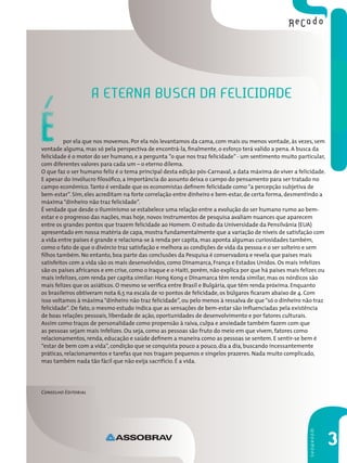 A eternA buscA dA felicidAde

É        por ela que nos movemos. Por ela nós levantamos da cama, com mais ou menos vontade, às vezes, sem
vontade alguma, mas só pela perspectiva de encontrá-la, finalmente, o esforço terá valido a pena. A busca da
felicidade é o motor do ser humano, e a pergunta ”o que nos traz felicidade” - um sentimento muito particular,
com diferentes valores para cada um – o eterno dilema.
O que faz o ser humano feliz é o tema principal desta edição pós-Carnaval, a data máxima de viver a felicidade.
E apesar do invólucro filosófico, a importância do assunto deixa o campo do pensamento para ser tratado no
campo econômico. Tanto é verdade que os economistas definem felicidade como “a percepção subjetiva de
bem-estar”. Sim, eles acreditam na forte correlação entre dinheiro e bem-estar, de certa forma, desmentindo a
máxima “dinheiro não traz felicidade”.
É verdade que desde o Iluminismo se estabelece uma relação entre a evolução do ser humano rumo ao bem-
estar e o progresso das nações, mas hoje, novos instrumentos de pesquisa avaliam nuances que aparecem
entre os grandes pontos que trazem felicidade ao Homem. O estudo da Universidade da Pensilvânia (EUA)
apresentado em nossa matéria de capa, mostra fundamentalmente que a variação de níveis de satisfação com
a vida entre países é grande e relaciona-se à renda per capita, mas aponta algumas curiosidades também,
como o fato de que o divórcio traz satisfação e melhora as condições de vida da pessoa e o ser solteiro e sem
filhos também. No entanto, boa parte das conclusões da Pesquisa é conservadora e revela que países mais
satisfeitos com a vida são os mais desenvolvidos, como Dinamarca, França e Estados Unidos. Os mais infelizes
são os países africanos e em crise, como o Iraque e o Haiti, porém, não explica por que há países mais felizes ou
mais infelizes, com renda per capita similar: Hong Kong e Dinamarca têm renda similar, mas os nórdicos são
mais felizes que os asiáticos. O mesmo se verifica entre Brasil e Bulgária, que têm renda próxima. Enquanto
os brasileiros obtiveram nota 6,5 na escala de 10 pontos de felicidade, os búlgaros ficaram abaixo de 4. Com
isso voltamos à máxima “dinheiro não traz felicidade”, ou pelo menos à ressalva de que “só o dinheiro não traz
felicidade”. De fato, o mesmo estudo indica que as sensações de bem-estar são influenciadas pela existência
de boas relações pessoais, liberdade de ação, oportunidades de desenvolvimento e por fatores culturais.
Assim como traços de personalidade como propensão à raiva, culpa e ansiedade também fazem com que
as pessoas sejam mais infelizes. Ou seja, como as pessoas são fruto do meio em que vivem, fatores como
relacionamentos, renda, educação e saúde definem a maneira como as pessoas se sentem. E sentir-se bem é
“estar de bem com a vida”, condição que se conquista pouco a pouco, dia a dia, buscando incessantemente
práticas, relacionamentos e tarefas que nos tragam pequenos e singelos prazeres. Nada muito complicado,
mas também nada tão fácil que não exija sacrifício. É a vida.




Conselho Editorial
                                                                                                          sHowRooM




                                                                                                                     3
 