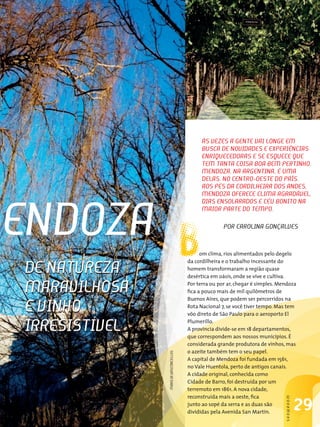 às vezes A gente vAi longe eM
                                              buscA de novidAdes e exPeRiênciAs
                                              enRiQuecedoRAs e se esQuece Que
                                              teM tAntA coisA boA beM PeRtinHo.
                                              MendozA, nA ARgentinA, é uMA
                                              delAs. no centRo-oeste do PAís,
                                              Aos Pés dA coRdilHeiRA dos Andes,
                                              MendozA oFeRece cliMA AgRAdável,




MendozA B
                                              diAs ensolARAdos e céu bonito nA
                                              MAioR PARte do teMPo.

                                                       PoR cARolinA gonÇAlves


                                              om clima, rios alimentados pelo degelo
                                        da cordilheira e o trabalho incessante do
  de nAtuRezA                           homem transformaram a região quase
                                        desértica em oásis, onde se vive e cultiva.

  MARAvilHosA                           Por terra ou por ar, chegar é simples. Mendoza
                                        fica a pouco mais de mil quilômetros de
                                        Buenos Aires, que podem ser percorridos na

  e vinHo                               Rota Nacional 7, se você tiver tempo. Mas tem
                                        vôo direto de São Paulo para o aeroporto El

  iRResistível                          Plumerillo.
                                        A província divide-se em 18 departamentos,
                                        que correspondem aos nossos municípios. É
                                        considerada grande produtora de vinhos, mas
                                        o azeite também tem o seu papel.
                 MARiliA vAsconcellos




                                        A capital de Mendoza foi fundada em 1561,
                                        no Vale Huentola, perto de antigos canais.
                                        A cidade original, conhecida como
                                        Cidade de Barro, foi destruída por um
                                        terremoto em 1861. A nova cidade,
                                        reconstruída mais a oeste, fica
                                                                                 sHowRooM




                                        junto ao sopé da serra e as duas são
                                        divididas pela Avenida San Martin.
                                                                                            29
 