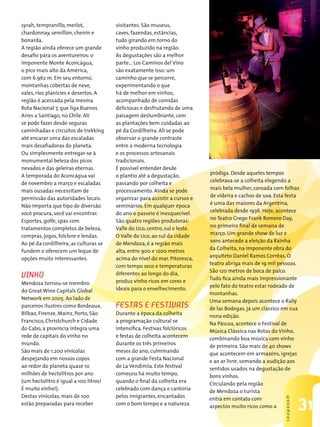 syrah, tempranillo, merlot,            visitantes. São museus,
chardonnay, semillon, chenin e         caves, fazendas, estâncias,
bonarda.                               tudo girando em torno do
A região ainda oferece um grande       vinho produzido na região.
desafio para os aventureiros: o        As degustações são a melhor
imponente Monte Aconcágua,             parte… Los Caminos del Vino
o pico mais alto da América,           são exatamente isso: um
com 6.962 m. Em seu entorno,           caminho que se percorre,
montanhas cobertas de neve,            experimentando o que
vales, rios planícies e desertos. A    há de melhor em vinhos,
região é acessada pela mesma           acompanhado de comidas
Rota Nacional 7, que liga Buenos       deliciosas e desfrutando de uma
Aires a Santiago, no Chile. Ali        paisagem deslumbrante, com
se pode fazer desde seguras            as plantações bem cuidadas ao
caminhadas e circuitos de trekking     pé da Cordilheira. Alí se pode
até encarar uma das escaladas          observar o grande contraste
mais desafiadoras do planeta.          entre a moderna tecnologia
Ou simplesmente entregar-se à          e os processos artesanais
monumental beleza dos picos            tradicionais.
nevados e das geleiras eternas.        É possível entender desde
                                                                            pródiga. Desde aqueles tempos
A temporada do Aconcágua vai           o plantio até a degustação,
                                                                            celebrava-se a colheita elegendo a
de novembro a março e escaladas        passando por colheita e
                                                                            mais bela mulher, coroada com folhas
mais ousadas necessitam de             processamento. Ainda se pode
                                                                            de videira e cachos de uva. Esta festa
permissão das autoridades locais.      organizar para assistir a cursos e
                                                                            é uma das maiores da Argentina,
Não importa que tipo de diversão       seminários. Em qualquer época
                                                                            celebrada desde 1936. Hoje, acontece
você procura, você vai encontrar.      do ano o passeio é inesquecível.
                                                                            no Teatro Grego Frank Romero Day,
Esportes, golfe, spas com              São quatro regiões produtoras:
                                                                            no primeiro final de semana de
tratamentos completos de beleza,       Valle do Uco, centro, sul e leste.
                                                                            março. Um grande show de luz e
compras, jogos, folclore e lendas.     O Valle do Uco, ao sul da cidade
                                                                            sons antecede a eleição da Rainha
Ao pé da cordilheira, as culturas se   de Mendoza, é a região mais
                                                                            da Colheita, na imponente obra do
fundem e oferecem um leque de          alta, entre 900 e 1200 metros
                                                                            arquiteto Daniel Ramos Corrêas. O
opções muito interessantes.            acima do nível do mar. Pitoresca,
                                                                            teatro abriga mais de 19 mil pessoas.
                                       com tempo seco e temperaturas
                                                                            São 120 metros de boca de palco.
vinHo                                  diferentes ao longo do dia,
                                                                            Tudo fica ainda mais impressionante
Mendoza tornou-se membro               produz vinho ricos em cores e
                                                                            pelo fato do teatro estar rodeado de
do Great Wine Capitals Global          ideais para o envelhecimento.
                                                                            montanhas.
Network em 2005. Ao lado de                                                 Uma semana depois acontece o Rally
parceiros ilustres como Bordeaux,      FestAs e FestivAis                   de las Bodegas, já um clássico em sua
Bilbao, Firenze, Mainz, Porto, São     Durante a época da colheita          nona edição.
Francisco, Christchurch e Cidade       a programação cultural se            Na Páscoa, acontece o Festival de
do Cabo, a província integra uma       intensifica. Festivas folclóricos    Música Clássica nas Rotas do Vinho,
rede de capitais do vinho no           e festas de colheita acontecem       combinando boa música com vinho
mundo.                                 durante os três primeiros            de primeira. São mais de 40 shows
São mais de 1.200 vinícolas            meses do ano, culminando             que acontecem em armazéns, igrejas
despejando em nossos copos             com a grande Festa Nacional          e ao ar livre, somando a audição aos
ao redor do planeta quase 10           de La Vendimia. Este festival        sentidos usados na degustação de
milhões de hectolitros por ano         começou há muito tempo,              bons vinhos.
(um hectolitro é igual a 100 litros!   quando o final da colheita era       Circulando pela região
É muito vinho!).                       celebrado com dança e cantoria       de Mendoza o turista
Destas vinícolas, mais de 100          pelos imigrantes, encantados         entra em contato com
                                                                                                            sHowRooM




estão preparadas para receber          com o bom tempo e a natureza         aspectos muito ricos como a                31
 