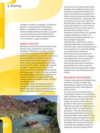 esqui, mesmo que só queira desfrutar da
                                                           paisagem. Ou da agitação noturna e dos
                                                           restaurantes. O point mais famoso é Las
                                                           Leñas. Tem infraestrutura completa, com
                                                           hotel 5 estrelas, pousadas, escola de esqui,
                                                           centro comercial, bares e restaurantes. De
                                                           dia, esportes na neve, à noite, agito! Tem
                                                           pistas de todos os tipos. Os elevadores são
     paisagem, os animais, a vegetação, a arquitetura
                                                           capazes de transportar mais de nove mil
     peculiar e a culinária farta. Tudo somado ao
                                                           esquiadores por hora, oito horas por dia.
     folclore e às tradições forma um patrimônio
                                                           Bem perto do Aconcágua, está Los
     cultural cuidadosamente preservado e que ganha
                                                           Penitentes. Com 300 hectares de superfície
     o mundo. Desde os tempos pré-colombianos o
                                                           esquiável, dividida em 23 faixas com
     homem tira o melhor deste encontro do deserto
                                                           comprimentos e declives diferentes. Um
     com a montanha e a água dos degelos.
                                                           para cada tipo de esquiador.
                                                            Valles del Plata - Vallecitos fica a 85 km
     sAúde e belezA                                        da cidade de Mendoza. Um dos primeiros
     Mendoza tem seis áreas de fontes termais e duas       centros de esqui, surgiu na década de 40, do
     delas têm spas. Cacheuta em Lujan de Cuyo e           século passado. Fica a 2.900m de altitude.
     Los Molles em Malargüe. A paisagem relaxante          Lá se pratica esqui e snowboard.
     é o primeiro componente, mas a região oferece         Você ainda encontra dois parques de
     benefícios terapêuticos para doenças respiratórias,   neve, dedicados a iniciantes: Los Puquios
     de pele e distúrbios circulatórios e digestivos.      e Aconcágua Esqui. Em Los Puquios tem
     Mas os tratamentos de beleza também atraem            uma área dedicada às crianças: Fun
     muitos turistas. Muitos produtos desenvolvidos        Park Discovery Kids, além de instrutores
     a partir de vinho e azeite – dois grandes produtos    especializados em iniciar no esqui. No
     da região – trazem bem estar e descanso. Há           Parque de neve Aconcágua pode-se alugar
     opções para banhos em piscinas térmicas, grutas       equipamentos, o que é ideal para quem
     de hidromassagem e duchas. Uma boa massagem           começa.
     com azeite de oliva e óleo de uva, seguida de um
     mergulho numa piscina aquecida pode fazer
     milagres para um estressado visitante, vindo de
                                                           nAtuRezA MisteRiosA
                                                           A região é pontuada por localidades cheias
     uma grande cidade.
                                                           de histórias e lendas, cultivadas pela
     Picos nevados fazem dos esportes de inverno
                                                           população, que acabam sendo grandes
     uma grande atração. Mas o mais interessante é
                                                           atrações para turistas interessados em
     que Mendoza não é só para exímios esquiadores.
                                                           entrar no clima.
     Todo mundo pode se divertir nas estações de
                                                           Se é o seu caso, visite o Poço das Almas,
                                                           em Malargüe. Ali tem um rio subterrâneo,
                                                           onde a erosão fez ceder uma parte da terra,
                                                           formando um poço. O barulho do vento
                                                           produz um som alto e triste, como um
                                                           gemido. Os índios chamavam o poço de
                                                           Tropole-Co, que pode ser traduzido como
                                                           “água dos mortos” ou “água das almas
                                                           que gritam”. Uma velha lenda diz que o
                                                           poço surgiu quando houve uma guerra
                                                           entre duas tribos. A mais agressiva, vinda
                                                           do Chile, perseguia um grupo da zona de
                                                           Los Molles. Durante a noite, quase sendo
                                                           alcançados, eles ouviram um estrondo e

32                                                         os gritos dos perseguidores calaram-se.
                                                           Apavorados, seguiram fugindo. No dia
 