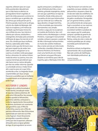 seguinte, voltaram para ver o que        aquilo começaram a amaldiçoar o           e 1832 formaram um exército com
tinha acontecido e descobriram           casal. A feiticeira da tribo, a mais      espanhóis, escravos rebeldes e índios
que o chão havia se aberto e os          violenta, gritando impropérios, atraiu    pehuenches e atuavam a favor do
perseguidores foram engolidos. A         um raio que a petrificou no topo da       rei dos dois lados da cordilheira. Em
partir de então, passaram a venerar os   montanha. Desde então, presa em           pouco tempo tornaram-se ladrões
poços e acreditar que os gemidos são     sua pedra, ela tem que testemunhar        de gado e assaltantes. Perseguidos
das almas que ainda penam por lá.        que nas noites de lua o reflexo da        por um general chileno, usavam
Próxima parada, Caverna de Las Brujas,   água devolve a imagem de Elcha,           seu conhecimento de campo para
a 65 km da cidade de Malargüe. Até       a niña encantada, que reencontra          fugir e escondiam-se nas cavernas
hoje só se explorou 5 mil metros da      eternamente o seu amado.                  do castelo. Diz a lenda que ali
cavidade cuja formação iniciou há        O vento e a água do rio esculpiram        escondiam também o produto de
200 milhões de anos. Seu interior é      os Castelos de Pincheria. São 2 mil       seus saques, que foi usado para
coberto por colunas, estalactites e      metros entre o Rio Malargüe e o Arroio    comprar o perdão do governo do
estalagmites, formadas pela constante    Pincheria. A paisagem monumental          Chile. Talvez, entre as pontas de
infiltração de água, há mais de 70 mil   convida a relaxar e passear a cavalo ou   flechas, contas de colar e restos de
anos. Diz a lenda que duas mulheres      de bike. A formação rochosa lembra        cerâmica perdidas por ali, esteja
brancas, capturadas pelos índios,        os muros dos castelos medievais.          escondida parte do butim dos
fugiram antes que eles ferissem seus     Mas o nome vem de um mito muito           Pincheria.
pés para impedi-las de andar. Sem        conhecido: o bandido chileno José         Brasileiros entram na Argentina
saber aonde ir, refugiaram-se na         Antonio Pincheria. Os Pincheria           apresentando o RG ou passaporte.
caverna, só saindo à noite para pegar    eram uma família de seis irmãos           Não vale carteira de habilitação,
lenha e alimentos. Os nativos tinham     que fizeram uma guerrilha para            nem identidade profissional.
medo de entrar na caverna, mas com       devolver os territórios para o Rei de     Carolina Gonçalves
o passar do tempo, perceberam que        Espanha, após a libertação. Entre 1817    carol.goncalves@live.com
não havia mais os rastros deixados
por elas nas saídas noturnas. Quando
a curiosidade venceu o medo, foram
até a caverna para ver o que tinha
acontecido a elas. Lá chegando, foram
surpreendidos por duas corujas.
Passaram a acreditar que as mulheres
transformavam-se em pássaros para
poder fugir.


HistóRiA e lendAs
A Laguna de La Niña Encantada é
muito bonita, cercada por restos
de lava das crateras próximas. Ali
vivia uma tribo pacífica. Seu sossego
acabou quando os Pehuenches,
guerreiros valentes, começaram a
visitá-los regularmente. Para acalmar
os ânimos, acertaram um casamento
que garantiria a paz. A filha do
chefe, Elcha, casaria com o filho do
patriarca Pehuenche. Mas Elcha estava
apaixonada por outro de sua tribo
e eles fugiram. Foram ferozmente
perseguidos e quando se deram
conta que não escapariam, saltaram
                                                                                                               sHowRooM




                                                                                                                          33
                                                                                                                          37
abraçados para as águas geladas
do lago. Os perseguidores ao verem
 