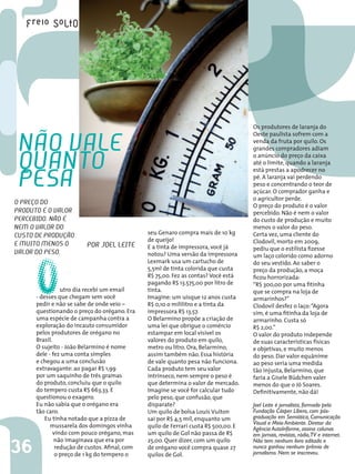 Os produtores de laranja do


 não vAle
                                                                                      Oeste paulista sofrem com a
                                                                                      venda da fruta por quilo. Os
                                                                                      grandes compradores adiam


 QuAnto                                                                               o anúncio do preço da caixa
                                                                                      até o limite, quando a laranja


 PesA
                                                                                      está prestas a apodrecer no
                                                                                      pé. A laranja vai perdendo
                                                                                      peso e concentrando o teor de
                                                                                      açúcar. O comprador ganha e
                                                                                      o agricultor perde.
o PReÇo do                                                                            O preço do produto é o valor
PRoduto é o vAloR                                                                     percebido. Não é nem o valor
PeRcebido. não é                                                                      do custo de produção e muito
neM o vAloR do                                                                        menos o valor do peso.
custo de PRoduÇão                               seu Genaro compra mais de 10 kg       Certa vez, uma cliente do
                                                de queijo!                            Clodovil, morto em 2009,
e Muito Menos o




      O
                          PoR Joel leite        E a tinta de impressora, você já      pediu que o estilista fizesse
vAloR do Peso.                                  notou? Uma versão da impressora       um laço colorido como adorno
                                                Lexmark usa um cartucho de            do seu vestido. Ao saber o
                                                5,5ml de tinta colorida que custa     preço da produção, a moça
                                                R$ 75,00. Fez as contas? Você está    ficou horrorizada:
                                                pagando R$ 13.575,00 por litro de     “R$ 300,00 por uma fitinha
                 utro dia recebi um email       tinta.                                que se compra na loja de
      - desses que chegam sem você              Imagine: um uísque 12 anos custa      armarinhos?”
      pedir e não se sabe de onde veio –        R$ 0,10 o mililitro e a tinta da      Clodovil desfez o laço: “Agora
      questionando o preço do orégano. Era      impressora R$ 13,57.                  sim, é uma fitinha da loja de
      uma espécie de campanha contra a          O Belarmino propõe a criação de       armarinho. Custa só
      exploração do incauto consumidor          uma lei que obrigue o comércio        R$ 2,00.”
      pelos produtores de orégano no            estampar em local visível os          O valor do produto independe
      Brasil.                                   valores do produto em quilo,          de suas características físicas
      O sujeito - João Belarmino é nome         metro ou litro. Ora, Belarmino,       e objetivas, e muito menos
      dele - fez uma conta simples              assim também não. Essa história       do peso. Dar valor equânime
      e chegou a uma conclusão                  de vale quanto pesa não funciona.     ao peso seria uma medida
      extravagante: ao pagar R$ 1,99            Cada produto tem seu valor            tão injusta, Belarmino, que
      por um saquinho de três gramas            intrínseco, nem sempre o peso é       faria a Gisele Büdchen valer
      do produto, concluiu que o quilo          que determina o valor de mercado.     menos do que o Jô Soares.
      do tempero custa R$ 663,33. E             Imagine se você for calcular tudo     Definitivamente, não dá!
      questionou o exagero.                     pelo peso, que confusão, que
      Eu não sabia que o orégano era            disparate?                            Joel Leite é jornalista, formado pela
      tão caro.                                 Um quilo de bolsa Louis Vuiton        Fundação Cásper Líbero, com pós-
          Eu tinha notado que a pizza de        sai por R$ 4,5 mil, enquanto um       graduação em Semiótica, Comunicação
            mussarela dos domingos vinha                                              Visual e Meio Ambiente. Diretor da
                                                quilo de Ferrari custa R$ 500,00. E   Agência AutoInforme, assina colunas
              vindo com pouco orégano, mas      um quilo de Gol não passa de R$       em jornais, revistas, rádio,TV e internet.
              não imaginava que era por         25,00. Quer dizer, com um quilo
36
                                                                                      Não tem nenhum livro editado e
               redução de custos. Afinal, com   de orégano você compra quase 27       nunca ganhou nenhum prêmio de
               o preço de 1 kg do tempero o     quilos de Gol.                        jornalismo. Nem se inscreveu.
 