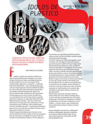 ídolos de
                           Plástico




                                                        início deste ano, quando Ronaldinho Gaúcho
                                                        voltou ao País, entrou em leilão e acabou sendo
   escAlAR uM tiMe de Futebol. nAdA MAis                comprado pelo Flamengo.
   coMPlicAdo nos diAs de HoJe. os ídolos               O Grêmio, equipe de infância do jogador e que
                                                        o revelou, não conseguiu fundos financeiros




F
   nAsceM, cResceM e AcAbAM vestindo A
                                                        que alcançassem o salário mensal exigido pelo
   cAMisA AdveRsáRiA.                                   representante do atleta, que, aliás, também é
                                                        irmão de Ronaldinho e ex-jogador do time porto-
                                                        alegrense. Reconheço que são outras épocas.
                       PoR MARcelo Allendes             Hoje o mundo é movido mais por conveniências
                                                        do que por paixões e amores. As pessoas mudam
                                                        de emprego, procuram oportunidades melhores,
       utebol. Lá pelos anos oitenta, futebol era       planejam um futuro econômico sem sustos.
apenas para profissionais. Na época, eu e meus          Quase ninguém mais veste a camisa da empresa
amigos, titulares de todas as peladas do bairro,        se esta não souber retribuir. No futebol, que
víamos futebol de vez em nunca pela TV. Os              há anos deixou de ser apenas um esporte para
campeonatos regionais e o nacional – conhecido          se transformar em negócio muito lucrativo, o
hoje como Brasileirão – eram transportados para         cenário é o mesmo. A carreira é curta, a família
a nossa imaginação por meio do radinho de pilha.        é grande, os investimentos nem sempre dão
Ou, coisa rara, pelo motoradio do Fuscão parado         resultado, muita gente belisca a fortuna da
na calçada, visita domingueira de algum tio.            grande estrela.
Mas as transmissões desportivas não seguravam           Remexendo o passado, contudo, saúdo os
criança alguma em casa. O nosso mundo era a             velhos ídolos dos meus álbuns de figurinhas
rua, principalmente aos fins de semana, quando          ou dos cards que acompanhavam os chicletes
queríamos esquecer as segundas-feiras de escola.        ping-pong. Lá estavam os Serginhos, os Valdirs,
Mal terminava o almoço – que em minha casa              os Zequinhas, os Luizinhos, os Manecos, os Zé
costumava ser longo, pois nos sentávamos à mesa         Sérgios... e tantos outros...que campeonato
não apenas para a refeição, como também para            trás campeonato vestiam sempre o mesmo
ouvir os conselhos dos pais – a procissão de kichutes   uniforme.
percorria as ruas atrás de uma bola e de mais meia
dúzia para montar os contras.                           Marcelo Allendes é jornalista e colaborador
Embora naquela década poucos tivessem uma               do Banco Volkswagen. Quando completou
camisa oficial e de marca, cada um de nós conseguia     seu primeiro álbum de figurinhas, lá nos
citar de memória a escalação de nossos times de         anos oitenta, ganhou um quadro do SPFC.
                                                                                                           sHowRooM




coração. Essa lembrança voltou a minha cabeça no        allendes@yahoo.com
                                                                                                                      39
 
