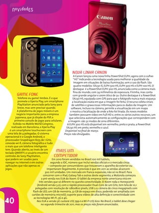 novA linHA cAnon
                                                             A Canon lançou uma nova linha PowerShot ELPH, agora com o sufixo
                                                             “HS” indicando a tecnologia usada para melhorar a qualidade da
                                                             imagem em situações de baixa iluminação, sem o uso do flash. São
                                                             quatro modelos: SX230 IS, ELPH 500 HS, ELPH 300 HS e ELPH 100 HS. O
                                                             destaque é a PowerShot ELPH 300 HS, anunciada como a câmera mais
                                                             fina do mundo, com 24 milímetros de espessura. Fininha, mas conta
         gAMe Fone                                           com grande angular e zoom ótico de 5x. Outro destaque é a PowerShot
           Telefone ou game? Ambos. É o que                 SX230 HS, equipada com GPS para que o fotógrafo nunca mais esqueça
           promete o Xperia Play, um smartphone             a localização exata em que a imagem foi feita. O recurso coleta sinais
           PlayStation anunciado pela Sony para            de satélites e grava essas informações para os dados da imagem. Um
           breve, mas sem precisar quando.                 software, incluso na câmera, permite a visualização em um mapa
           A plataforma de jogos móveis é um              e mostra a localização de onde a foto foi tirada. Os novos modelos
          negócio importante para a empresa              também possuem vídeo em Full HD e, entre os vários outros recursos, um
         japonesa, que já dispõe do PSP, o               que seleciona automaticamente as configurações que correspondem com
        primeiro console de jogos para celulares.       a imagem: são 32 modos de cena diferentes.
       Exibido no Mobile World Congress,               A ELPH 300 HS está disponível em vermelho, preto e prata; a PowerShot
     realizado em Barcelona, o Xperia Play            SX230 HS em preto, vermelho e azul.
    é um smartphone touchscreen com                  Disponível no final de março.
  uma tela de 4 polegadas. O sistema                Preços não divulgados.
operacional é o Google Android, o
processador Snapdragon 8255 de 1 GHz,
conexão wi-fi, câmera fotográfica e tudo
o mais que um telefone inteligente
tem. Quando aberto, ao invés de um
teclado QWERTY, o usuário encontra
                                          MAis uM
controles do Sony PlayStation,           coMPetidoR
que podem ser usados para                 Em 2010 foram vendidos no Brasil 100 mil tablets,
navegar na internet e em outras          segundo a IDC, número que inclui vendas oficiais e o mercado cinza
aplicações que não apenas os           – composto por consumidores que trouxeram o aparelho do exterior ou
jogos.                               importaram ilegalmente. A previsão é que em 2011 as vendas alcancem
                                    300 mil unidades. Um mercado em franca expansão, não só no Brasil. Para
                                  concorrer com o iPad, Galaxy Tab e outros deste segmento, a Motorola começou
                                a pré-venda nos EUA do Xoom. O tablet da empresa norte-americana virá em
                              três versões que só diferem no quesito conectividade. O Xoom roda o Honeycomb
                            (Android versão 3.0), com o rápido processador Dual-Core de um GHz, tem tela de 10,1
                          polegadas com resolução de 1280x800 pixels, USB 2.0, câmera de cinco megapixels com
                        flash de LED, um GB de memória, 32 GB de espaço em disco, podendo ser ampliada com
                       cartões de memória microSD, suporte para vídeos de alta definição e conectividade com
                         as tecnologias Wi-Fi, 3G e 4G.
40                          Nos EUA a versão 3G custará US$ 799 e a Wi-Fi US$ 600. No Brasil, o tablet deve chegar
                                no segundo trimestre de 2011, mas os preços não foram anunciados.
 