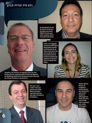 Da VW Abolição, do Rio
                                                         de Janeiro, um de seus
                                                         principais executivos,
                                                         Gilberto Duarte, para
                                                         saber a quantas anda o
                                                         mercado de São Paulo...



                                                              A doce, mas engajada
                                                              sucessora, Jamille Maria
                                                              Vasconcellos Façanha,
                                                              da VW Autonorte, de
                                                              Sobral, Ceará, para mais
                                                              uma sessão do curso
                                                              Desenvolvimento da
                                                              Excelência Empresarial,
                                                              programa em parceria
                                                              com a Fundação Dom
                                                              Cabral...




Simpático, sem reclamar um segundo sequer do calor,
Andreas Gennat, responsável pelo Processo de Negócios,
em Wolfsburg, diretamente da Alemanha para uma visita
de cortesia à Assobrav e seus diretores...


                                                                                         Antonio Marcos
                                       Para uma ”vista-                                  Bassan, do
                                       d´olhos” mais que                                 complexo, e
                                       profissional, Catulo                              justamente por
                                       Ribeiro de Freitas,                               isso interessante
                                       superintendente da                                setor de Pós-
                                       área Vida e Previdência                           Vendas da
                                       do Bradesco...                                    Volkswagen do
                                                                                         Brasil, para mais
                                                                                         uma reunião
                                                                                         sobre a operação
                                                                                         com a Rede
                                                                                         Volkswagen...




6
 