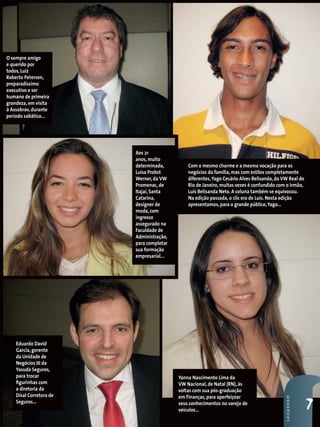 O sempre amigo
e querido por
todos, Luiz
Roberto Petersen,
preparadíssimo
executivo e ser
humano de primeira
grandeza, em visita
à Assobrav, durante
período sabático...




                         Aos 21
                         anos, muito
                         determinada,         Com o mesmo charme e a mesma vocação para os
                         Luisa Probst         negócios da família, mas com estilos completamente
                         Werner, da VW        diferentes, Yago Cesário Alves Belisanda, da VW Real do
                         Promenac, de         Rio de Janeiro, muitas vezes é confundido com o irmão,
                         Itajaí, Santa        Luis Belisanda Neto. A coluna também se equivocou.
                         Catarina,            Na edição passada, o clic era de Luis. Nesta edição
                         designer de          apresentamos, para o grande público, Yago...
                         moda, com
                         ingresso
                         assegurado na
                         Faculdade de
                         Administração,
                         para completar
                         sua formação
                         empresarial...




    Eduardo David
    Garcia, gerente
    da Unidade de
    Negócios III da
    Yasuda Seguros,
    para trocar                           Yanna Nascimento Lima da
    figurinhas com                        VW Nacional, de Natal (RN), às
    a diretoria da                        voltas com sua pós-graduação
    Disal Corretora de                    em Finanças, para aperfeiçoar
                                                                                            sHowRooM




    Seguros...                            seus conhecimentos no varejo de
                                          veículos...                                                   7
 