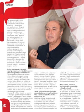 que acontece é que o corpo
     não deve ser submetido só a
     alongamentos nem só a muita
     contração. É preciso haver
     um equilíbrio entre alongar e
     contrair. Isto é, nunca se deve
     soltar totalmente uma unidade
     do corpo – um braço, por
     exemplo – e nunca se deve só
     contrair esse braço, pegando
     um halter e trazendo-o até o
     peito numa flexão extrema,
     fortalecendo o bíceps. Esses
     são dois extremos. O correto é
     estar sempre numa atitude de
     coordenação, onde você não se
     solta completamente.
     As lesões que a gente cria
     no corpo acontecem porque
     desaceleramos um esforço muito
     rapidamente. Ninguém aprende
     “o desacelerar” de uma força. O
     controle para reduzir a marcha
     é muito difícil de ensinar. E o
     meu método se propõe a isso, a
     mostrar que o segredo do corpo é
     construir o gesto, o movimento,
     no plano cerebral.

     E você associa esses exercícios
     de origem, de movimentos básicos, a um
     gestual elegante que seria a dança?              alargar e evitar LER, tem que praticar     o hábito de fazer isso. Por isso se cria
     Eu foco mais no trabalho com técnicos.           alguns movimentos para ampliar a           uma camada de posa extremamente
     O meu aluno vem porque já conhece                distância entre a cabeça e os ombros,      antiestética! Agora, me diga, qual é
     muito o que eu faço. Meu principal               porque no escritório duas ondas são        o grande sacrifício em escovar um
     interesse é ensinar os professores a não         muito prejudicadas: pescoço e cintura. A   pouquinho a própria barriga? São
     provocar lesões...É fazer um trabalho no         cintura é responsável por soltar o baixo   três ou quatro minutos por dia...
     mundo corporativo, ensinando como as             ventre – que eu brinco e digo que é o
     pessoas podem reeducar seu corpo mesmo           Baixo Leblon -, soltando-o as pessoas      Acho que nós, ocidentais,
     estando no escritório. Como elas devem se        ganham aquela famosa pochete (risos) e     gostamos de ficar à vontade,
     locomover, como devem usar seu espaço de         o pescoço perde o comprimento.             relaxados...(risos)
     trabalho, para no final do dia se sentirem                                                  Pois é, mas “à vontade” é uma faca
     harmoniosas e não quebradas.                     São as áreas importantes do corpo          de dois gumes. Na verdade, o corpo
     Esse tipo de trabalho só existe no Japão. É      que você salienta em seu livro (Corpo      nasceu para se manter em um estado
     o único país que faz uma ginástica laboral       Vivo – Reeducação do Movimento –           de organização. Por isso ficar fora do
     decente. A nossa ginástica laboral ainda é       Edições SESC SP)...                        peso é um problema. Você passa a
         muito limitada. Ela se presta a pequenos     Exato, são as zonas de trânsito, onde      ter menos agilidade, o que dificulta
           movimentos que não atendem às              se tem que trabalhar muito, por isso       a circulação e a respiração, e daí
           necessidades de hoje. Por exemplo,         as escovações! Você deve escovar o         é um círculo vicioso. O engordar
            você tem que pôr na sua mesa de           abdômen todo dia, transversalmente,        causa problemas nos joelhos, na

10          trabalho algumas ferramentas: uma
            bola de difícil pressão para fortalecer
            a mão, alguns pequenos elásticos para
                                                      de um lado para o outro. Você tem
                                                      que ver que a pele da sua barriga fique
                                                      avermelhada. No entanto, ninguém tem
                                                                                                 região lombar, na contenção do
                                                                                                 abdômen....E no Brasil, já um país
                                                                                                 com um grande número de obesos,
 
