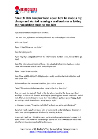 Show 2: Rob Baugher talks about how he made a big
change and started running a real business vs letting
the remodeling business run him
Kyle: Welcome to Remodelers on the Rise.
I am your host, Kyle Hunt and alongside me is my co-host Ryan Paul Adams.
Welcome, Ryan!
Ryan: Hi Kyle! How are you doing?
Kyle: I am doing well.
Ryan: Hey! Kyle just got back from the International Builders Show. How did that go,
Kyle?
Kyle: The International Builders Show – it’s actually the first time I’ve been to the
show and the sheer size of it was pretty impressive.
Ryan: I heard it was massive.
Kyle: They said 70,000 to 75,000 attendees and it combined with the kitchen and
bath show here.
So I mean from the conversations I had, just a bit of upbeat –
“Man! Things in our industry are just going in the right direction.”
One guy made the quip of, “Back in the day when I went to the show, everybody
would go to their steak dinners. And they’re spending good money on dinners and all
that. Then, in the last several years, they haven’t been quite as spend-happy. But I
am seeing a lot of steak dinners being bought again.”
In this case, he said, “I’m going to hold off and not say we’re quite back yet.”
But what I took away from it was a lot of excitement, and a lot of good direction. I
had a little speaking event on Wednesday morning at 8 AM.
It went very well but I think there was some remodelers who decided to sleep in. I
don’t know if they went out late the night before but that 8 AM session was a little
bit different than the middle of the afternoon.

Interviews with Today’s Top Remodeling Entrepreneurs
http://www.remodelersontherise.com

 