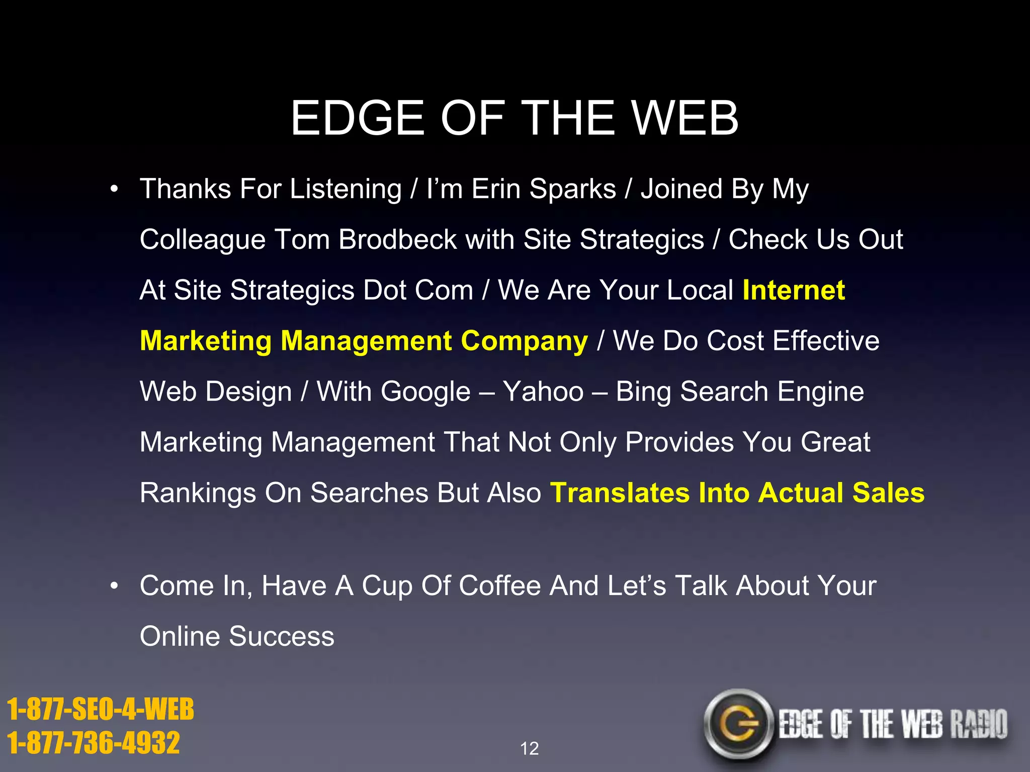 EDGE OF THE WEB
• Thanks For Listening / I’m Erin Sparks / Joined By My

Colleague Tom Brodbeck with Site Strategics / Check Us Out
At Site Strategics Dot Com / We Are Your Local Internet
Marketing Management Company / We Do Cost Effective

Web Design / With Google – Yahoo – Bing Search Engine
Marketing Management That Not Only Provides You Great
Rankings On Searches But Also Translates Into Actual Sales
• Come In, Have A Cup Of Coffee And Let’s Talk About Your
Online Success

1-877-SEO-4-WEB
1-877-736-4932

12

 
