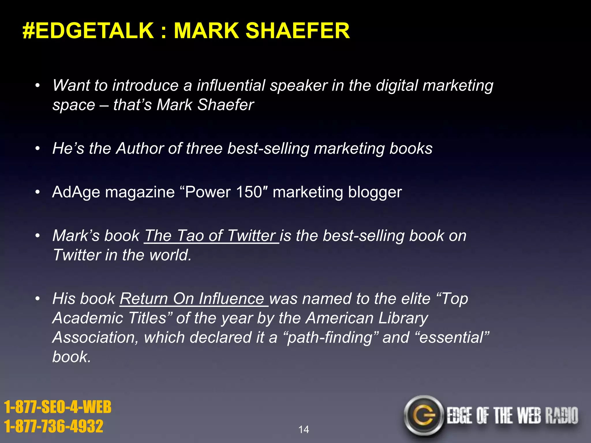 #EDGETALK : MARK SHAEFER
• Want to introduce a influential speaker in the digital marketing
space – that’s Mark Shaefer
• He’s the Author of three best-selling marketing books
• AdAge magazine ―Power 150″ marketing blogger
• Mark’s book The Tao of Twitter is the best-selling book on
Twitter in the world.
• His book Return On Influence was named to the elite “Top
Academic Titles” of the year by the American Library
Association, which declared it a “path-finding” and “essential”
book.

1-877-SEO-4-WEB
1-877-736-4932

14

 