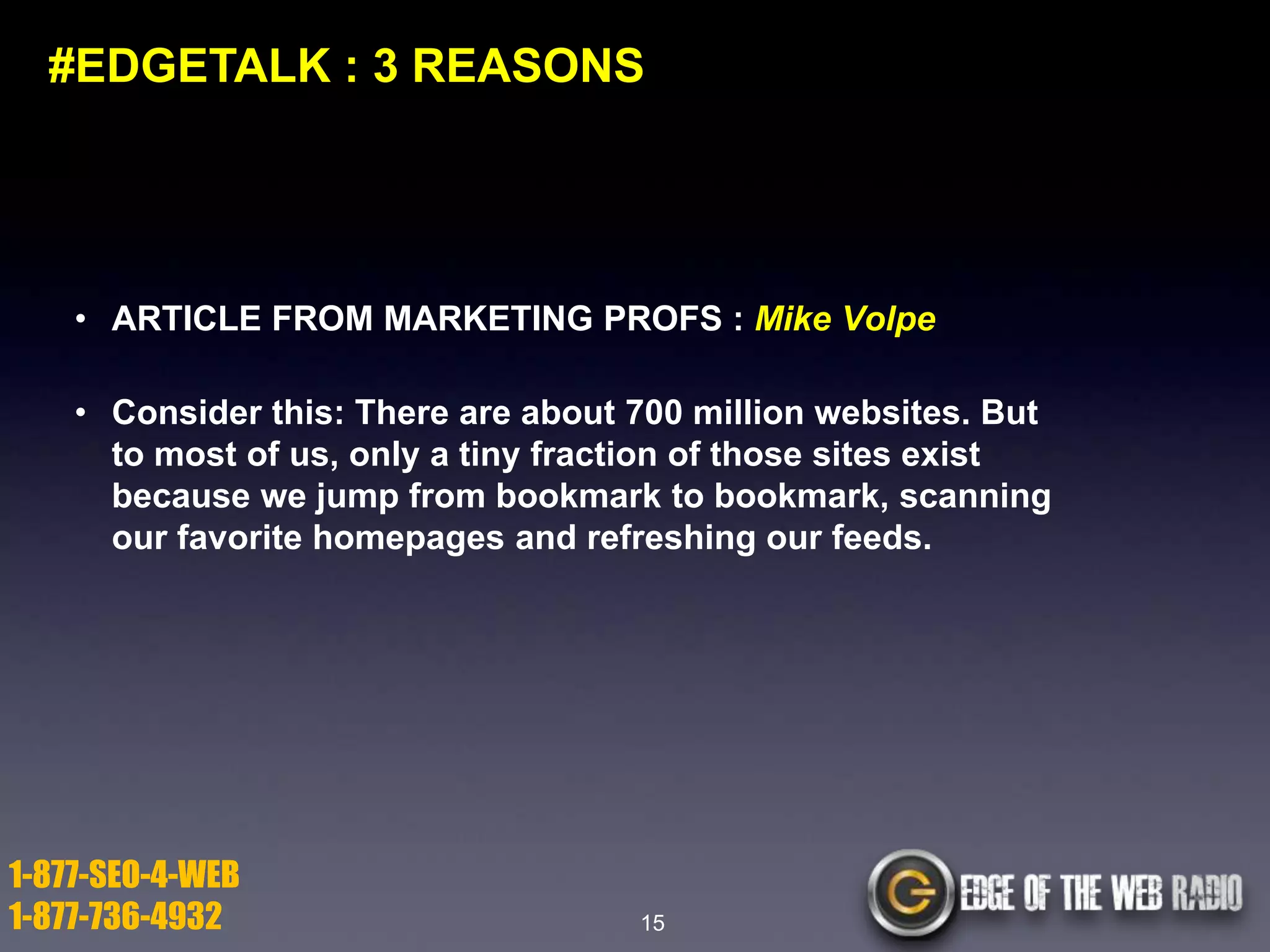 #EDGETALK : 3 REASONS

• ARTICLE FROM MARKETING PROFS : Mike Volpe
• Consider this: There are about 700 million websites. But
to most of us, only a tiny fraction of those sites exist
because we jump from bookmark to bookmark, scanning
our favorite homepages and refreshing our feeds.

1-877-SEO-4-WEB
1-877-736-4932

15

 