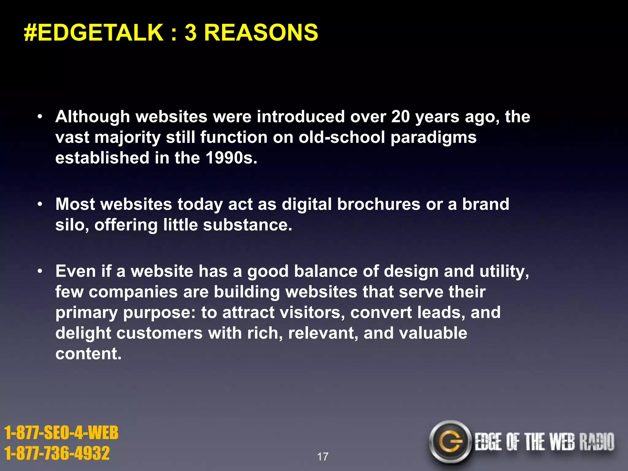 #EDGETALK : 3 REASONS

• Although websites were introduced over 20 years ago, the
vast majority still function on old-school paradigms
established in the 1990s.
• Most websites today act as digital brochures or a brand
silo, offering little substance.

• Even if a website has a good balance of design and utility,
few companies are building websites that serve their
primary purpose: to attract visitors, convert leads, and
delight customers with rich, relevant, and valuable
content.

1-877-SEO-4-WEB
1-877-736-4932

17

 