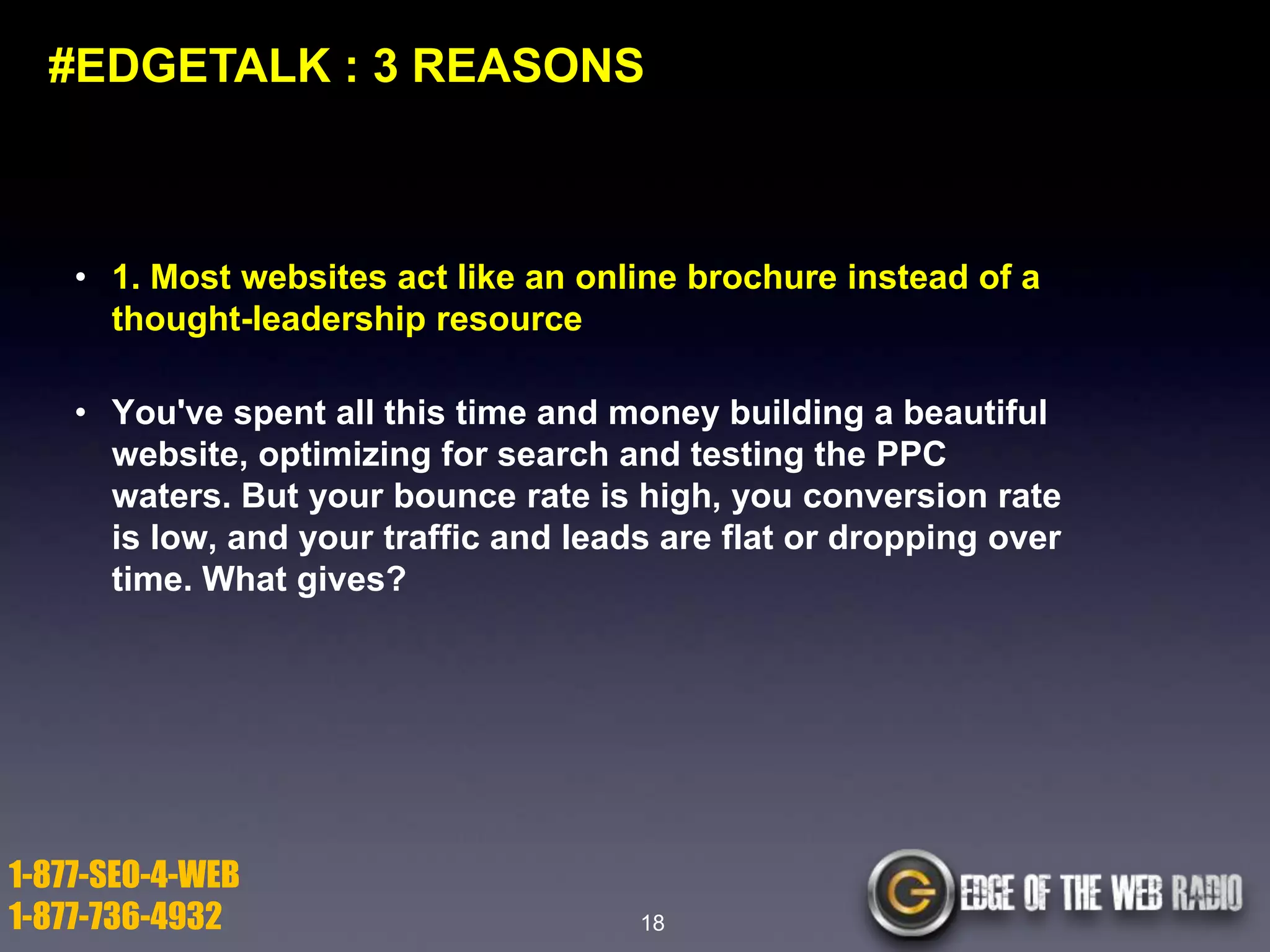 #EDGETALK : 3 REASONS

• 1. Most websites act like an online brochure instead of a
thought-leadership resource
• You've spent all this time and money building a beautiful
website, optimizing for search and testing the PPC
waters. But your bounce rate is high, you conversion rate
is low, and your traffic and leads are flat or dropping over
time. What gives?

1-877-SEO-4-WEB
1-877-736-4932

18

 