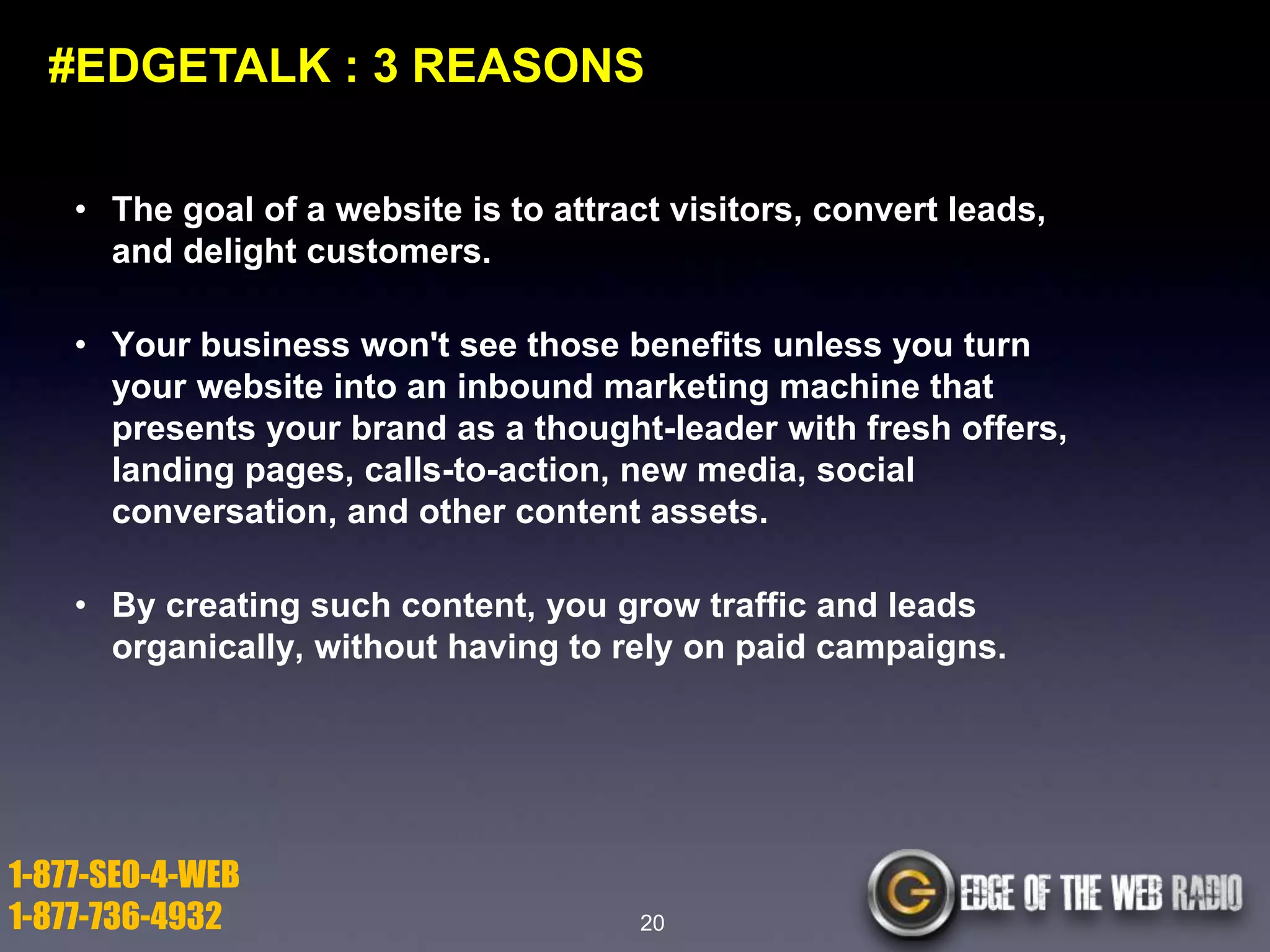 #EDGETALK : 3 REASONS
• The goal of a website is to attract visitors, convert leads,
and delight customers.
• Your business won't see those benefits unless you turn
your website into an inbound marketing machine that
presents your brand as a thought-leader with fresh offers,
landing pages, calls-to-action, new media, social
conversation, and other content assets.
• By creating such content, you grow traffic and leads
organically, without having to rely on paid campaigns.

1-877-SEO-4-WEB
1-877-736-4932

20

 