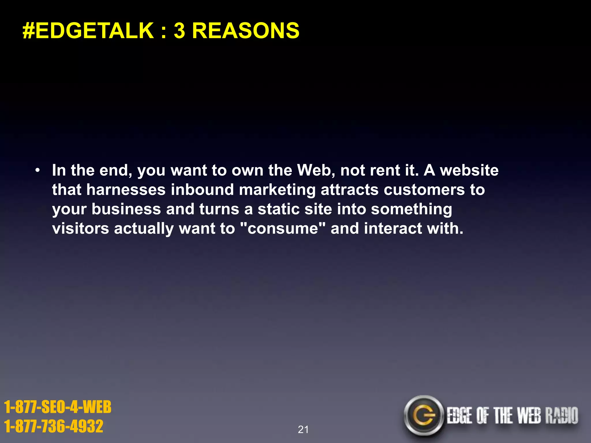 #EDGETALK : 3 REASONS

• In the end, you want to own the Web, not rent it. A website
that harnesses inbound marketing attracts customers to
your business and turns a static site into something
visitors actually want to "consume" and interact with.

1-877-SEO-4-WEB
1-877-736-4932

21

 