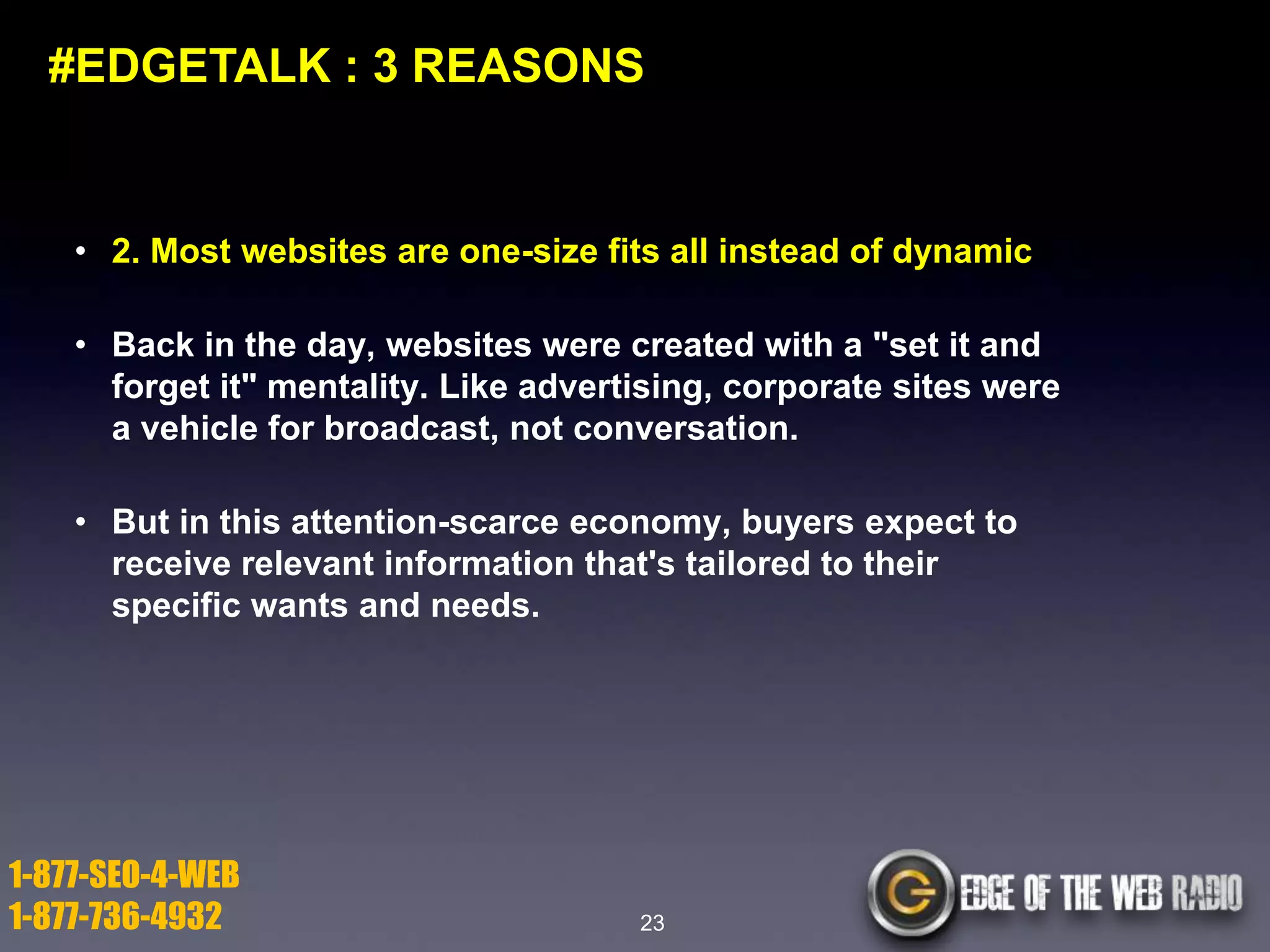 #EDGETALK : 3 REASONS

• 2. Most websites are one-size fits all instead of dynamic
• Back in the day, websites were created with a "set it and
forget it" mentality. Like advertising, corporate sites were
a vehicle for broadcast, not conversation.
• But in this attention-scarce economy, buyers expect to
receive relevant information that's tailored to their
specific wants and needs.

1-877-SEO-4-WEB
1-877-736-4932

23

 