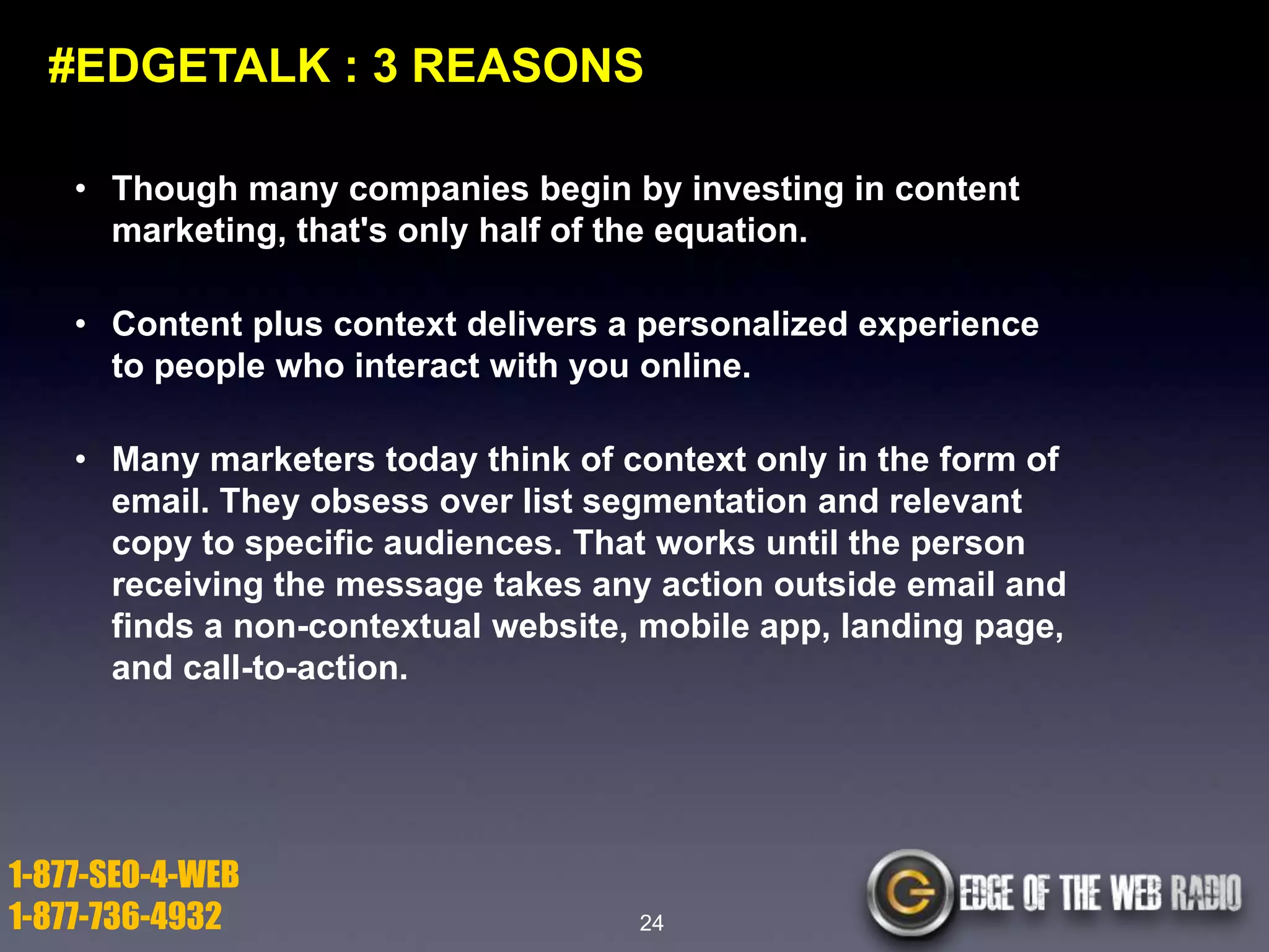 #EDGETALK : 3 REASONS
• Though many companies begin by investing in content
marketing, that's only half of the equation.
• Content plus context delivers a personalized experience
to people who interact with you online.
• Many marketers today think of context only in the form of
email. They obsess over list segmentation and relevant
copy to specific audiences. That works until the person
receiving the message takes any action outside email and
finds a non-contextual website, mobile app, landing page,
and call-to-action.

1-877-SEO-4-WEB
1-877-736-4932

24

 