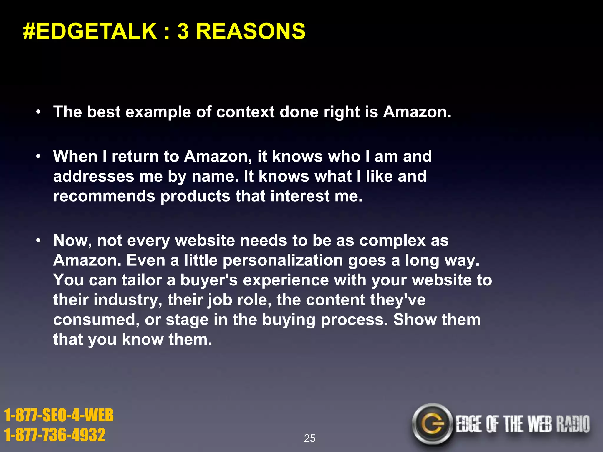 #EDGETALK : 3 REASONS

• The best example of context done right is Amazon.
• When I return to Amazon, it knows who I am and
addresses me by name. It knows what I like and
recommends products that interest me.
• Now, not every website needs to be as complex as
Amazon. Even a little personalization goes a long way.
You can tailor a buyer's experience with your website to
their industry, their job role, the content they've
consumed, or stage in the buying process. Show them
that you know them.

1-877-SEO-4-WEB
1-877-736-4932

25

 