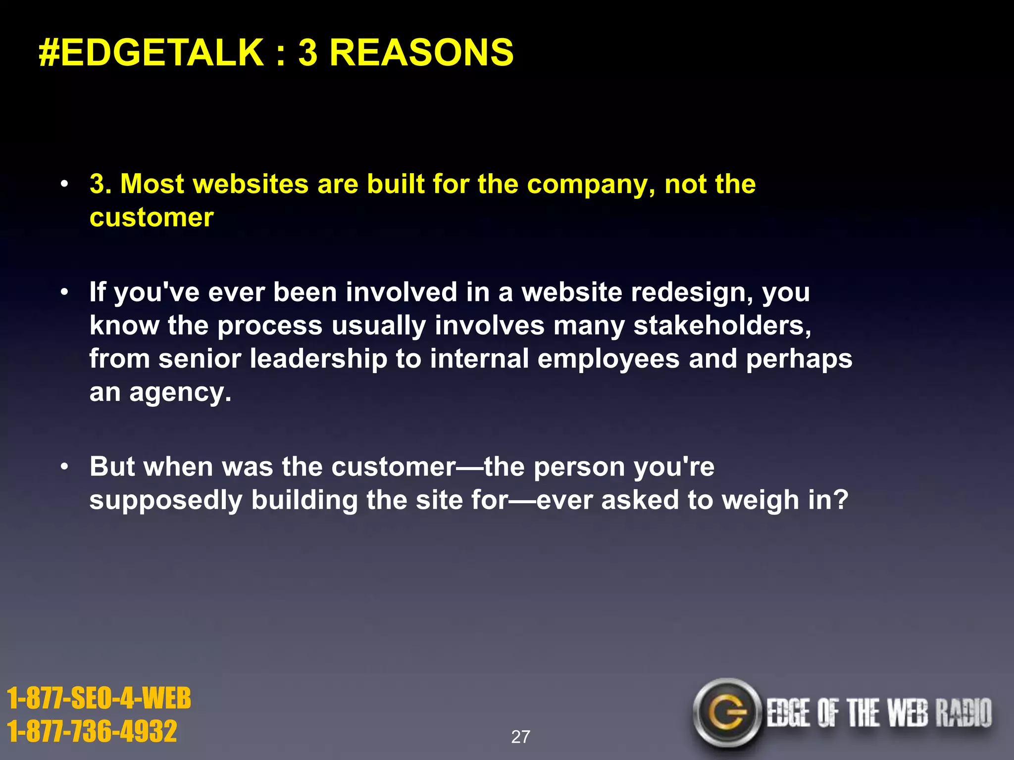 #EDGETALK : 3 REASONS

• 3. Most websites are built for the company, not the
customer

• If you've ever been involved in a website redesign, you
know the process usually involves many stakeholders,
from senior leadership to internal employees and perhaps
an agency.
• But when was the customer—the person you're
supposedly building the site for—ever asked to weigh in?

1-877-SEO-4-WEB
1-877-736-4932

27

 