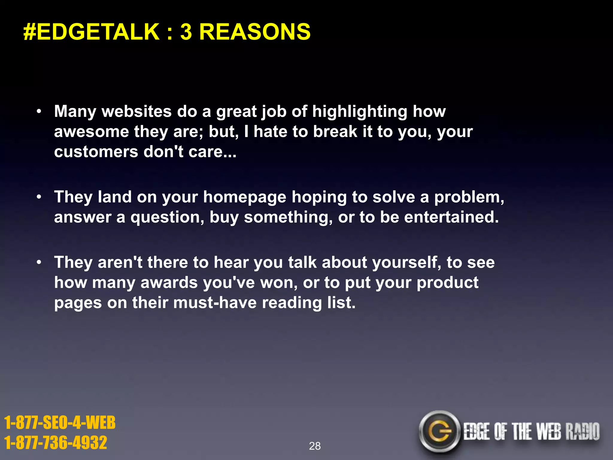 #EDGETALK : 3 REASONS

• Many websites do a great job of highlighting how
awesome they are; but, I hate to break it to you, your
customers don't care...
• They land on your homepage hoping to solve a problem,
answer a question, buy something, or to be entertained.

• They aren't there to hear you talk about yourself, to see
how many awards you've won, or to put your product
pages on their must-have reading list.

1-877-SEO-4-WEB
1-877-736-4932

28

 