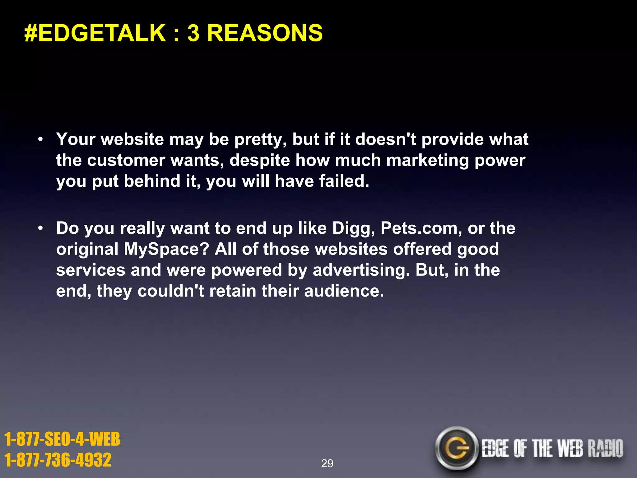 #EDGETALK : 3 REASONS

• Your website may be pretty, but if it doesn't provide what
the customer wants, despite how much marketing power
you put behind it, you will have failed.
• Do you really want to end up like Digg, Pets.com, or the
original MySpace? All of those websites offered good
services and were powered by advertising. But, in the
end, they couldn't retain their audience.

1-877-SEO-4-WEB
1-877-736-4932

29

 