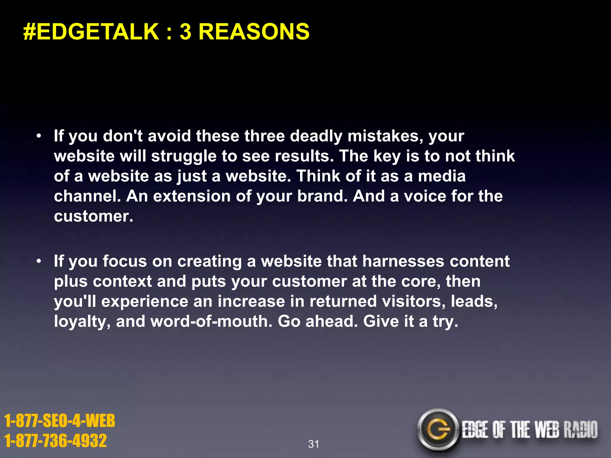 #EDGETALK : 3 REASONS

• If you don't avoid these three deadly mistakes, your
website will struggle to see results. The key is to not think
of a website as just a website. Think of it as a media
channel. An extension of your brand. And a voice for the
customer.

• If you focus on creating a website that harnesses content
plus context and puts your customer at the core, then
you'll experience an increase in returned visitors, leads,
loyalty, and word-of-mouth. Go ahead. Give it a try.

1-877-SEO-4-WEB
1-877-736-4932

31

 