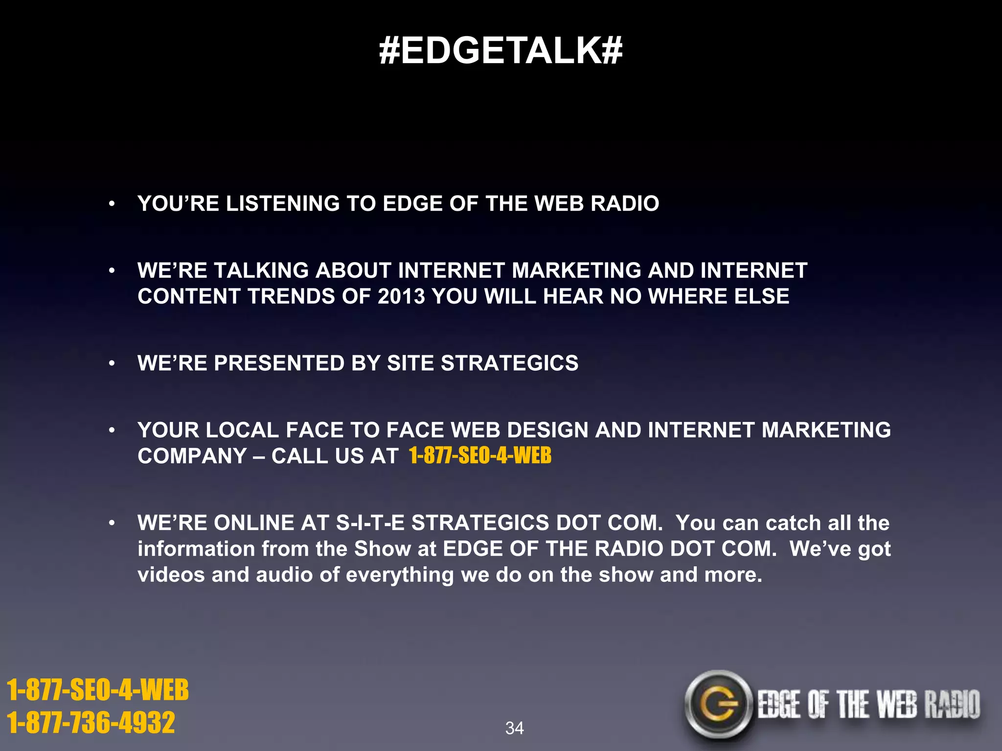 #EDGETALK#

•

YOU’RE LISTENING TO EDGE OF THE WEB RADIO

•

WE’RE TALKING ABOUT INTERNET MARKETING AND INTERNET
CONTENT TRENDS OF 2013 YOU WILL HEAR NO WHERE ELSE

•

WE’RE PRESENTED BY SITE STRATEGICS

•

YOUR LOCAL FACE TO FACE WEB DESIGN AND INTERNET MARKETING
COMPANY – CALL US AT 1-877-SEO-4-WEB

•

WE’RE ONLINE AT S-I-T-E STRATEGICS DOT COM. You can catch all the
information from the Show at EDGE OF THE RADIO DOT COM. We’ve got
videos and audio of everything we do on the show and more.

1-877-SEO-4-WEB
1-877-736-4932

34

 