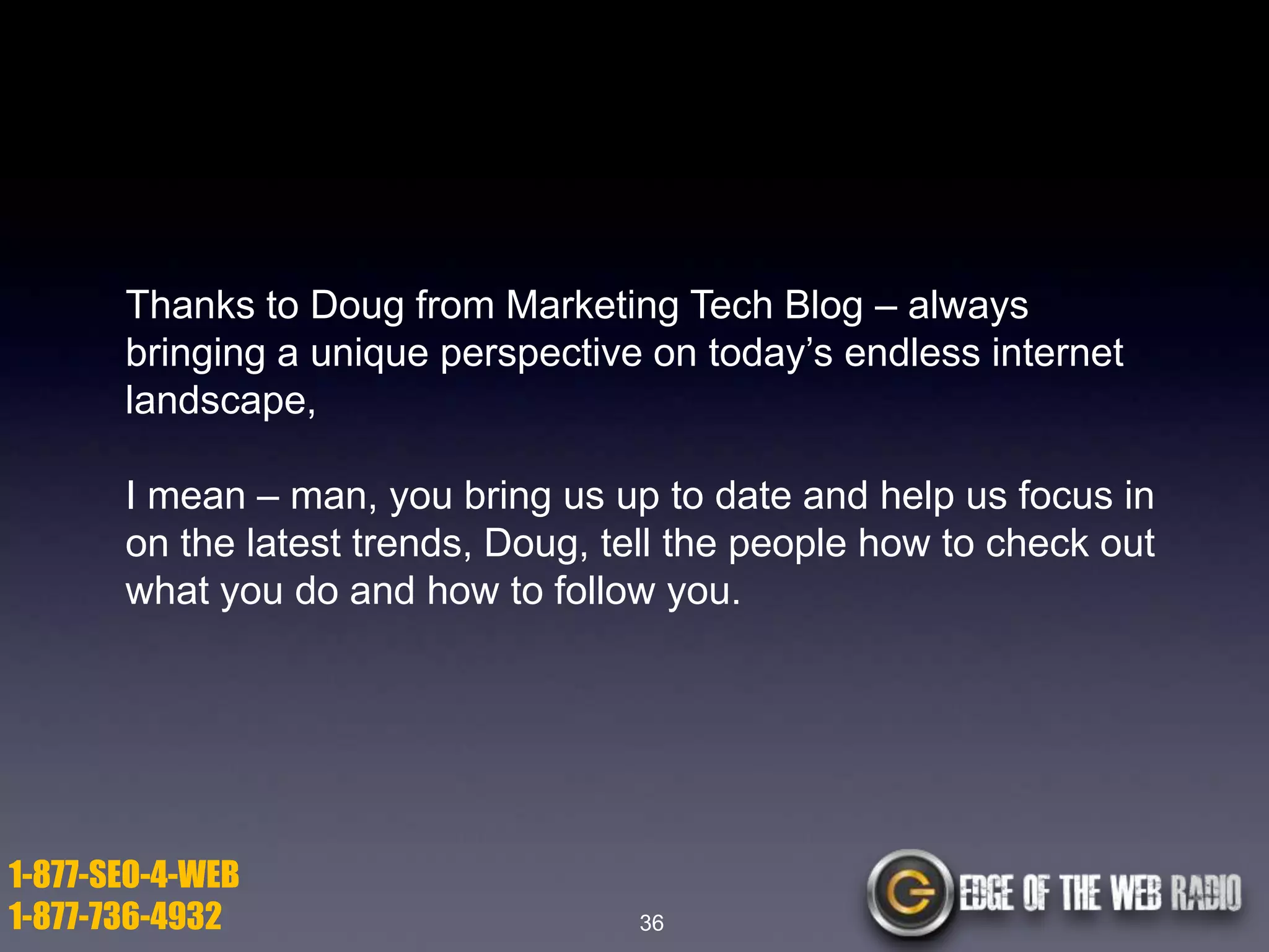 Thanks to Doug from Marketing Tech Blog – always
bringing a unique perspective on today’s endless internet
landscape,
I mean – man, you bring us up to date and help us focus in
on the latest trends, Doug, tell the people how to check out
what you do and how to follow you.

1-877-SEO-4-WEB
1-877-736-4932

36

 