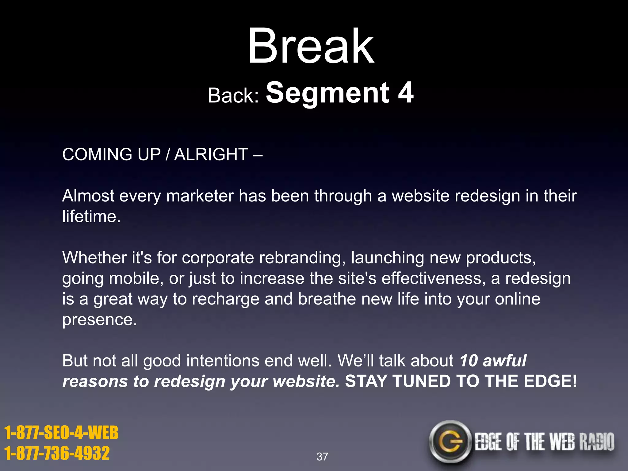 Break
Back: Segment

4

COMING UP / ALRIGHT –
Almost every marketer has been through a website redesign in their
lifetime.
Whether it's for corporate rebranding, launching new products,
going mobile, or just to increase the site's effectiveness, a redesign
is a great way to recharge and breathe new life into your online
presence.
But not all good intentions end well. We’ll talk about 10 awful
reasons to redesign your website. STAY TUNED TO THE EDGE!

1-877-SEO-4-WEB
1-877-736-4932

37

 