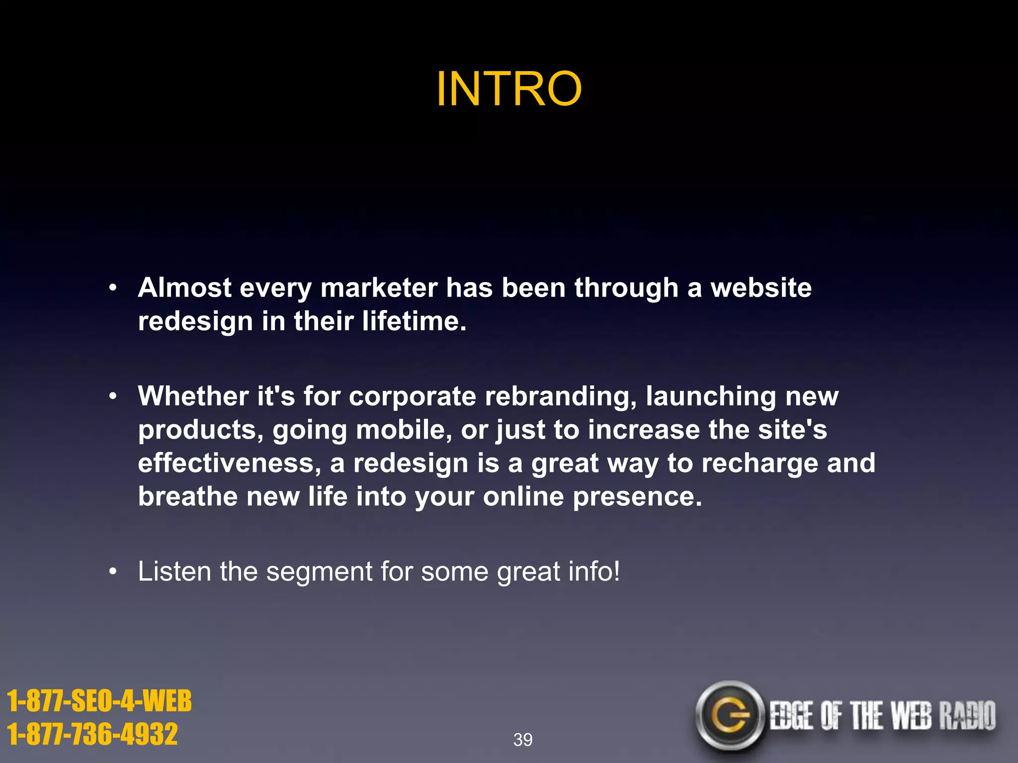 INTRO

• Almost every marketer has been through a website
redesign in their lifetime.

• Whether it's for corporate rebranding, launching new
products, going mobile, or just to increase the site's
effectiveness, a redesign is a great way to recharge and
breathe new life into your online presence.
• Listen the segment for some great info!

1-877-SEO-4-WEB
1-877-736-4932

39

 