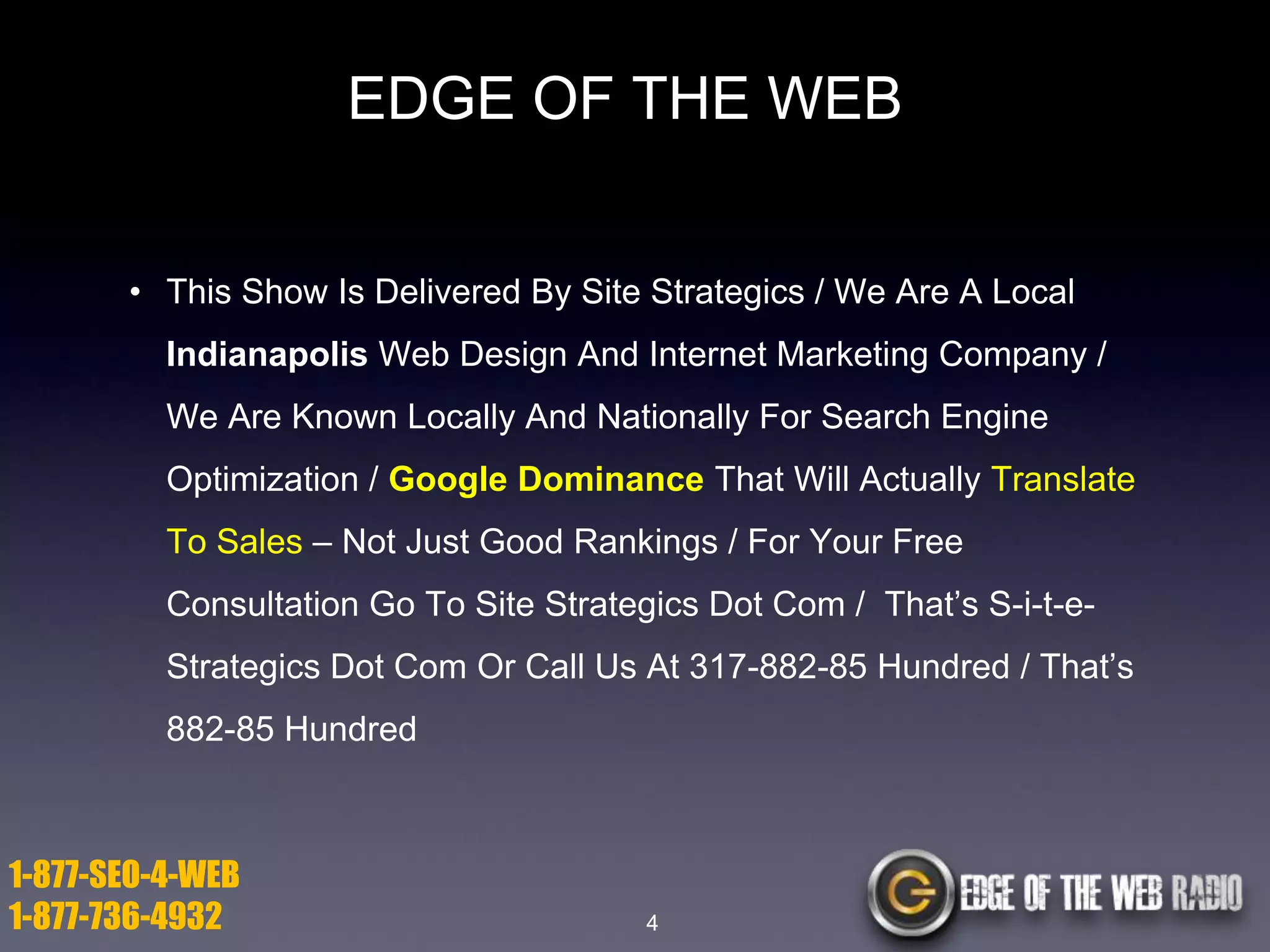 EDGE OF THE WEB
• This Show Is Delivered By Site Strategics / We Are A Local
Indianapolis Web Design And Internet Marketing Company /

We Are Known Locally And Nationally For Search Engine
Optimization / Google Dominance That Will Actually Translate
To Sales – Not Just Good Rankings / For Your Free
Consultation Go To Site Strategics Dot Com / That’s S-i-t-eStrategics Dot Com Or Call Us At 317-882-85 Hundred / That’s
882-85 Hundred

1-877-SEO-4-WEB
1-877-736-4932

4

 
