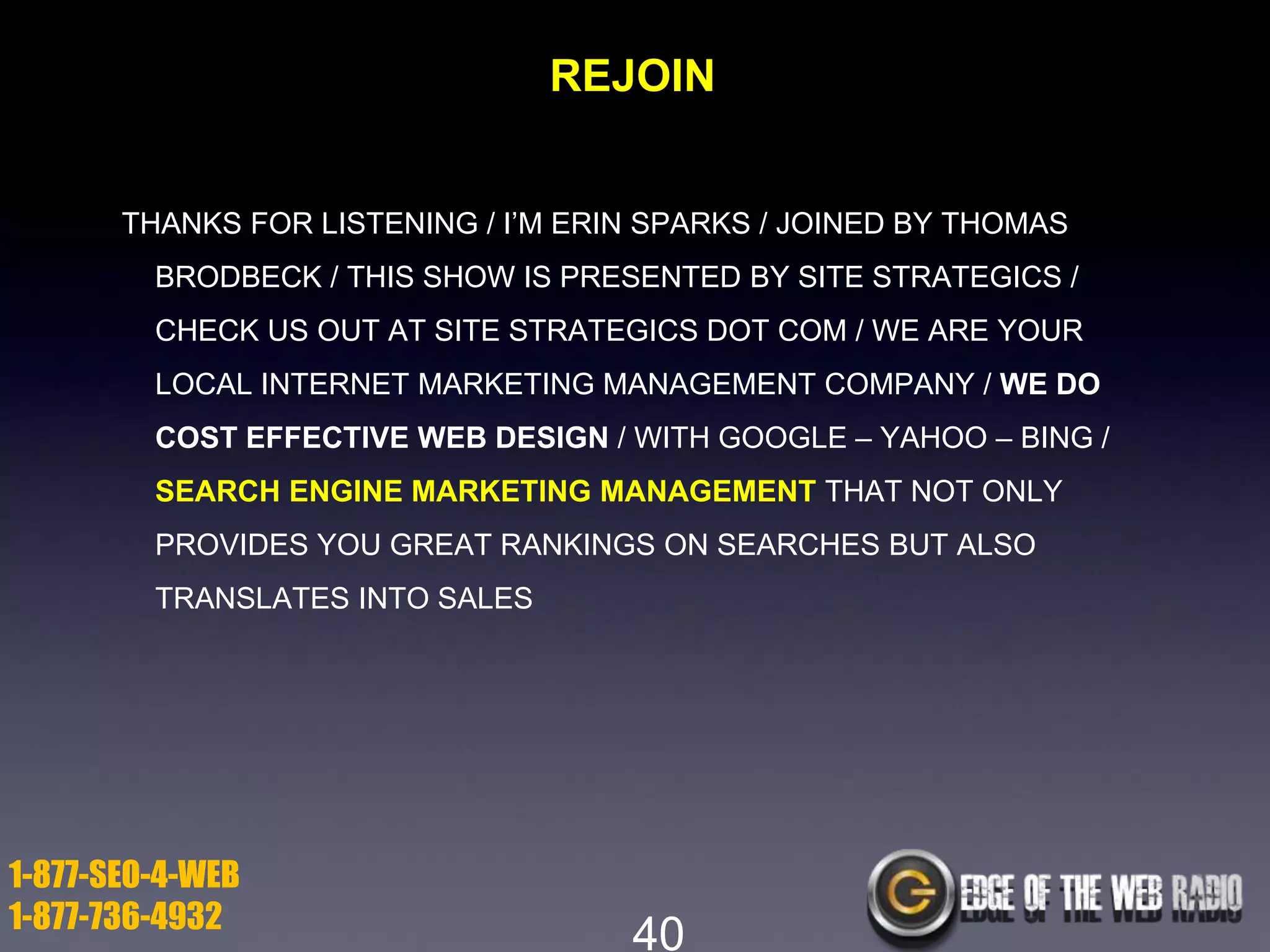 REJOIN
THANKS FOR LISTENING / I’M ERIN SPARKS / JOINED BY THOMAS

BRODBECK / THIS SHOW IS PRESENTED BY SITE STRATEGICS /
CHECK US OUT AT SITE STRATEGICS DOT COM / WE ARE YOUR
LOCAL INTERNET MARKETING MANAGEMENT COMPANY / WE DO
COST EFFECTIVE WEB DESIGN / WITH GOOGLE – YAHOO – BING /
SEARCH ENGINE MARKETING MANAGEMENT THAT NOT ONLY
PROVIDES YOU GREAT RANKINGS ON SEARCHES BUT ALSO
TRANSLATES INTO SALES

1-877-SEO-4-WEB
1-877-736-4932

40

 
