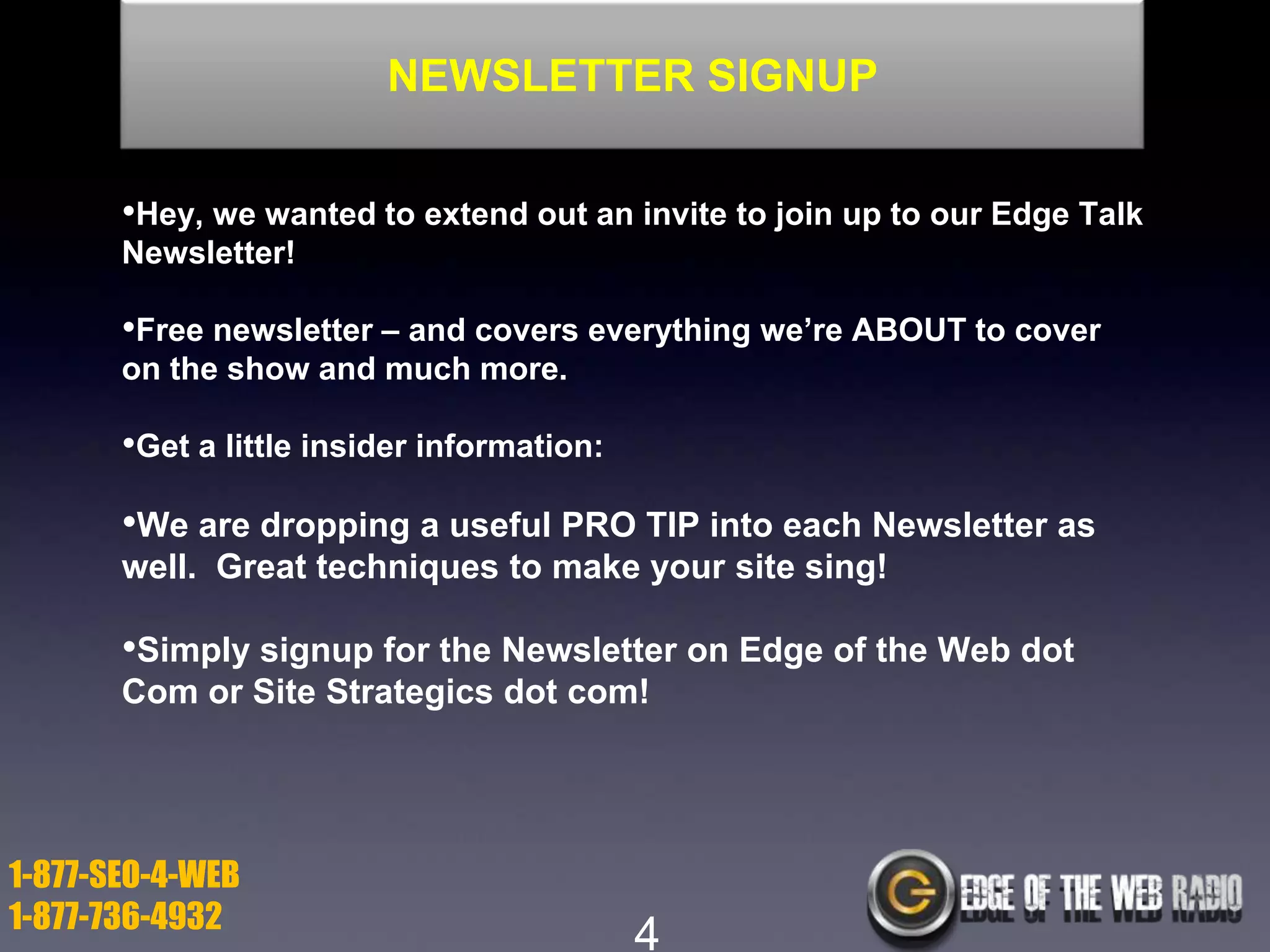 NEWSLETTER SIGNUP
•Hey, we wanted to extend out an invite to join up to our Edge Talk
Newsletter!

•Free newsletter – and covers everything we’re ABOUT to cover
on the show and much more.

•Get a little insider information:

•We are dropping a useful PRO TIP into each Newsletter as
well. Great techniques to make your site sing!

•Simply signup for the Newsletter on Edge of the Web dot
Com or Site Strategics dot com!

1-877-SEO-4-WEB
1-877-736-4932

4

 