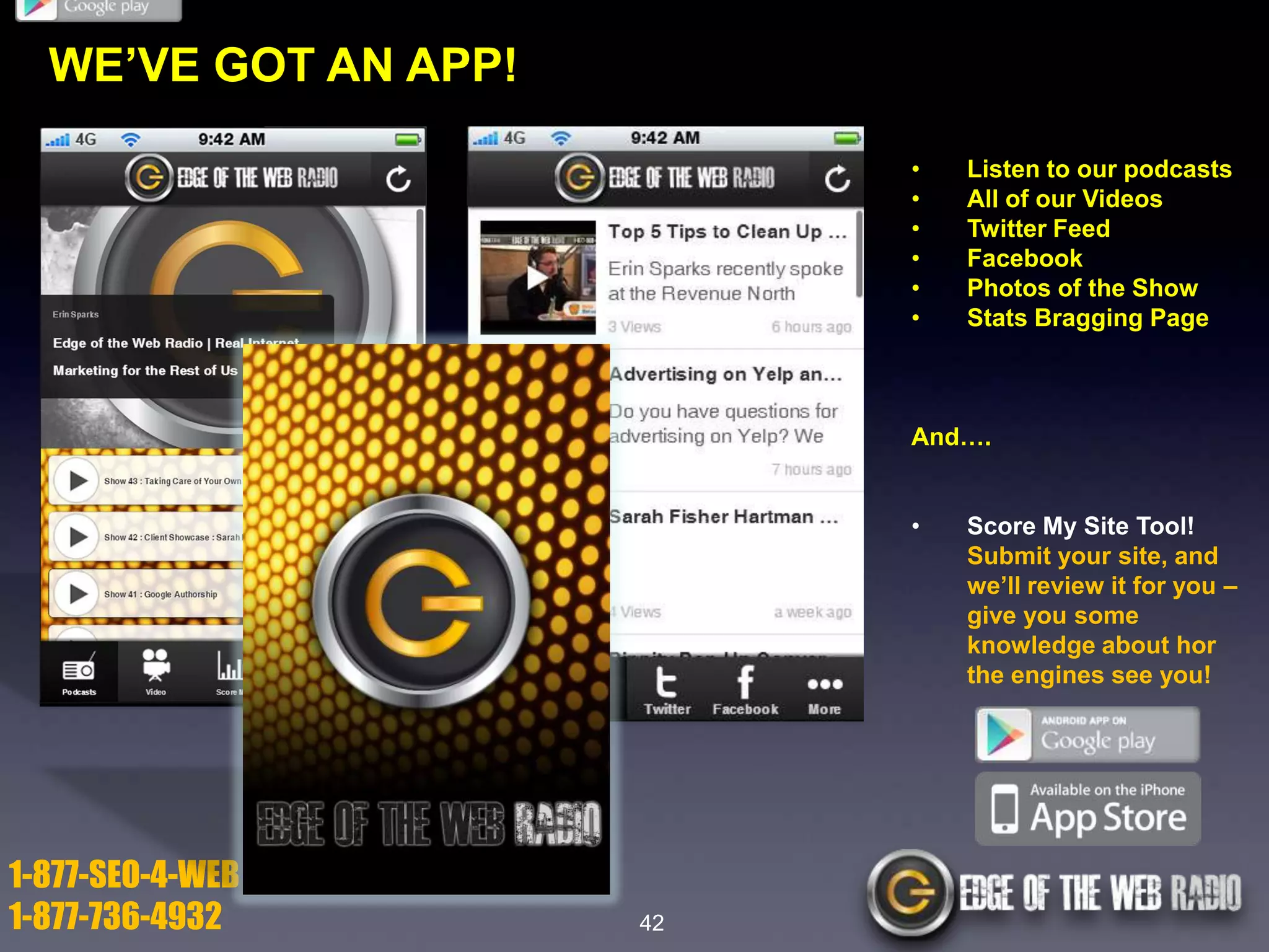 WE’VE GOT AN APP!
•
•
•
•
•
•

Listen to our podcasts
All of our Videos
Twitter Feed
Facebook
Photos of the Show
Stats Bragging Page

And….
•

1-877-SEO-4-WEB
1-877-736-4932

42

Score My Site Tool!
Submit your site, and
we’ll review it for you –
give you some
knowledge about hor
the engines see you!

 
