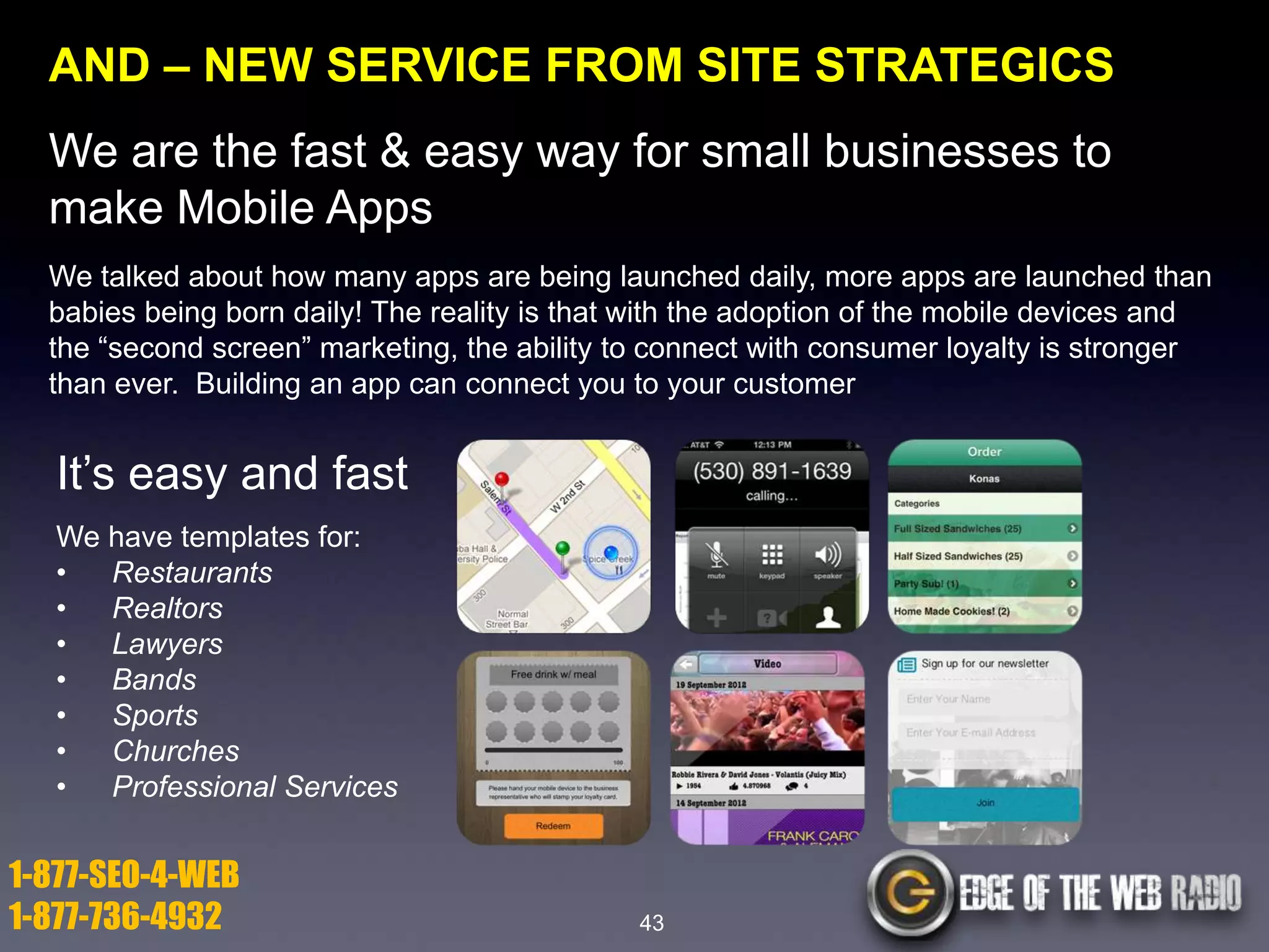 AND – NEW SERVICE FROM SITE STRATEGICS

We are the fast & easy way for small businesses to
make Mobile Apps
We talked about how many apps are being launched daily, more apps are launched than
babies being born daily! The reality is that with the adoption of the mobile devices and
the ―second screen‖ marketing, the ability to connect with consumer loyalty is stronger
than ever. Building an app can connect you to your customer

It’s easy and fast
We have templates for:
•
Restaurants
•
Realtors
•
Lawyers
•
Bands
•
Sports
•
Churches
•
Professional Services

1-877-SEO-4-WEB
1-877-736-4932

43

 
