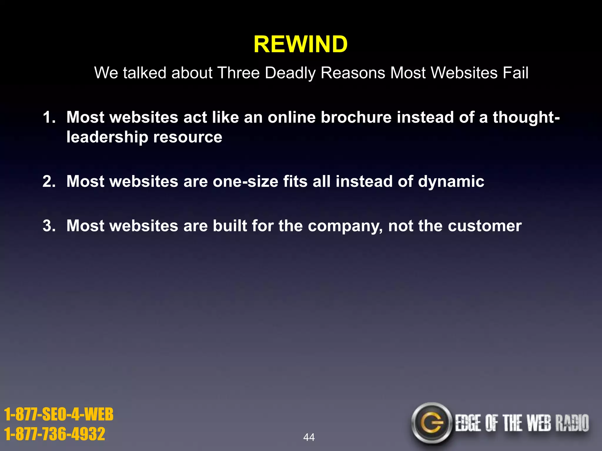 REWIND
We talked about Three Deadly Reasons Most Websites Fail
1. Most websites act like an online brochure instead of a thoughtleadership resource

2. Most websites are one-size fits all instead of dynamic
3. Most websites are built for the company, not the customer

1-877-SEO-4-WEB
1-877-736-4932

44

 