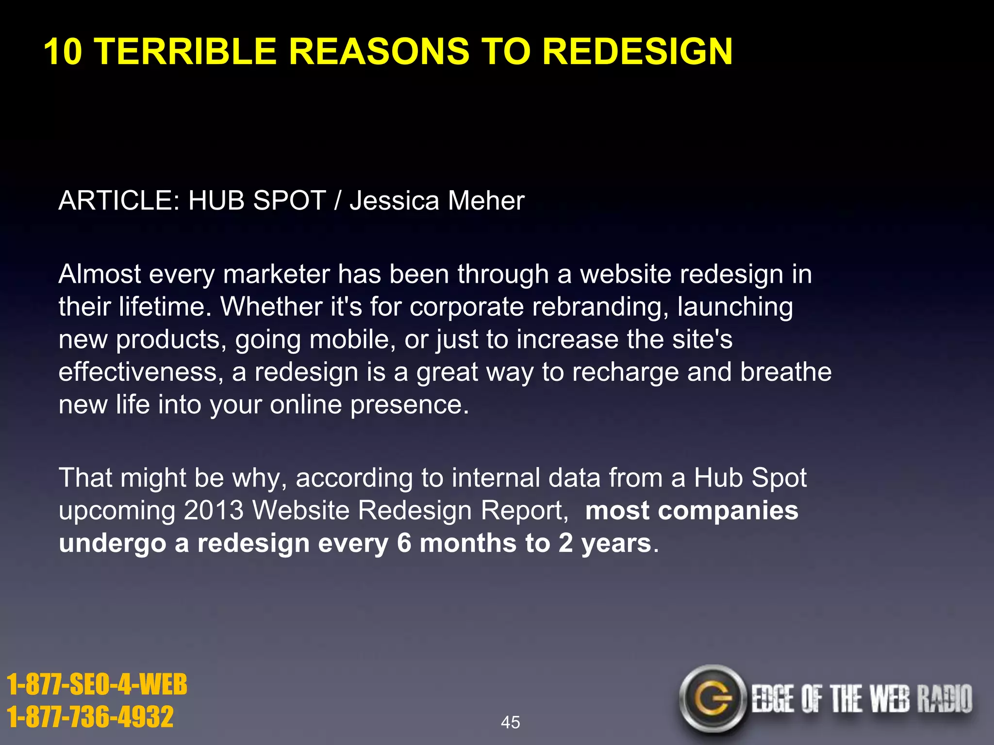 10 TERRIBLE REASONS TO REDESIGN

ARTICLE: HUB SPOT / Jessica Meher
Almost every marketer has been through a website redesign in
their lifetime. Whether it's for corporate rebranding, launching
new products, going mobile, or just to increase the site's
effectiveness, a redesign is a great way to recharge and breathe
new life into your online presence.
That might be why, according to internal data from a Hub Spot
upcoming 2013 Website Redesign Report, most companies
undergo a redesign every 6 months to 2 years.

1-877-SEO-4-WEB
1-877-736-4932

45

 