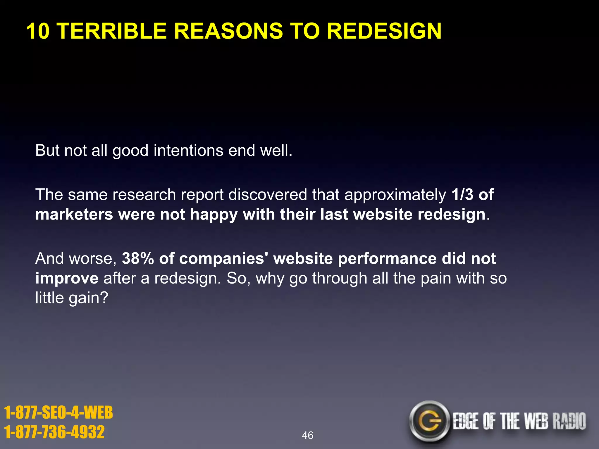 10 TERRIBLE REASONS TO REDESIGN

But not all good intentions end well.
The same research report discovered that approximately 1/3 of
marketers were not happy with their last website redesign.

And worse, 38% of companies' website performance did not
improve after a redesign. So, why go through all the pain with so
little gain?

1-877-SEO-4-WEB
1-877-736-4932

46

 
