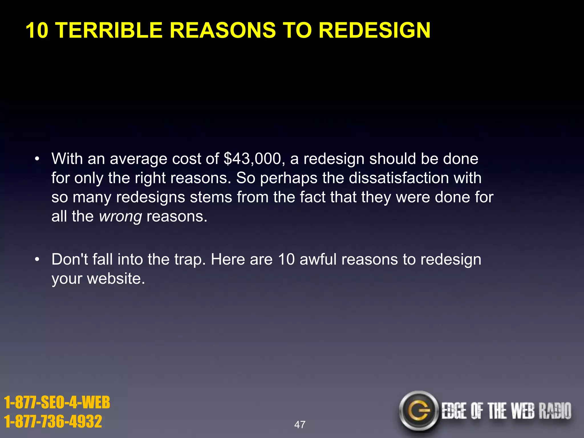 10 TERRIBLE REASONS TO REDESIGN

• With an average cost of $43,000, a redesign should be done
for only the right reasons. So perhaps the dissatisfaction with
so many redesigns stems from the fact that they were done for
all the wrong reasons.

• Don't fall into the trap. Here are 10 awful reasons to redesign
your website.

1-877-SEO-4-WEB
1-877-736-4932

47

 