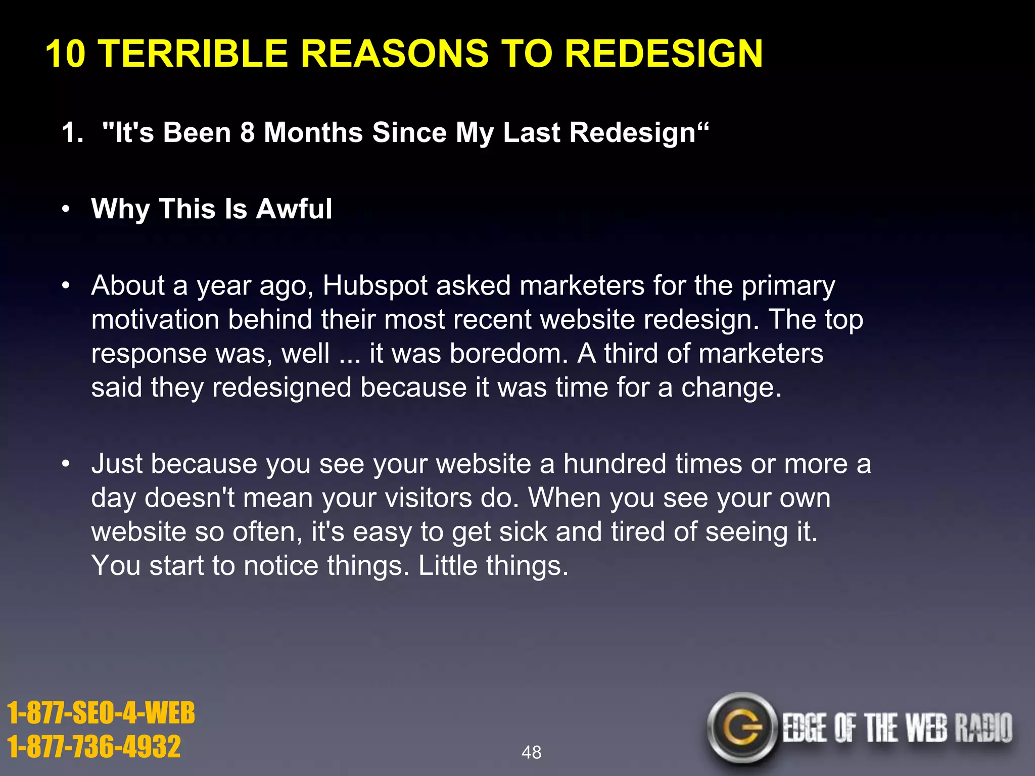 10 TERRIBLE REASONS TO REDESIGN
1. "It's Been 8 Months Since My Last Redesign―
• Why This Is Awful
• About a year ago, Hubspot asked marketers for the primary
motivation behind their most recent website redesign. The top
response was, well ... it was boredom. A third of marketers
said they redesigned because it was time for a change.

• Just because you see your website a hundred times or more a
day doesn't mean your visitors do. When you see your own
website so often, it's easy to get sick and tired of seeing it.
You start to notice things. Little things.

1-877-SEO-4-WEB
1-877-736-4932

48

 